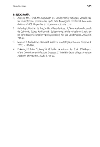 Varicela-zóster                                                                  585


BIBLIOGRAFÍA
1.   Albrecht MA, Hirsch MS, McGovern BH. Clinical manifestations of varicela-zos-
     ter virus infection: herpes zoster. Up To Date. Monografía en Internet. Acceso en
     diciembre 2009. Disponible en http:/www.uptodate.com
2.   Peña-Rey I, Martínez de Aragón MV, Villaverde Hueso A, Terres Arellano M. Alcal-
     de Cabero E, Suárez Rodríguez B. Epidemiología de la varicela en España en
     los períodos prevacunación y postvacunación. Rev Esp Salud Pública. 2009; 83:
     711-24.
3.   Moreno D, Mellado MJ, Ramos JT, editores. Infectología pediátrica. Edika Med;
     2007; p 199-200.
4.   Pickering LK, Baker CJ, Long SS, Mc Millan JA, editores. Red Book: 2006 Report
     of the Committee on Infectious Diseases. 27th ed Elk Grove Village: American
     Academy of Pediatrics. 2006; p.711-23.
 