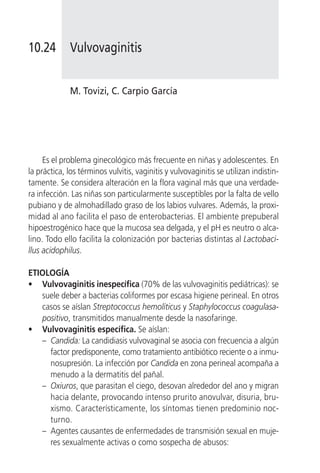 10.24        Vulvovaginitis


             M. Tovizi, C. Carpio García




     Es el problema ginecológico más frecuente en niñas y adolescentes. En
la práctica, los términos vulvitis, vaginitis y vulvovaginitis se utilizan indistin-
tamente. Se considera alteración en la flora vaginal más que una verdade-
ra infección. Las niñas son particularmente susceptibles por la falta de vello
pubiano y de almohadillado graso de los labios vulvares. Además, la proxi-
midad al ano facilita el paso de enterobacterias. El ambiente prepuberal
hipoestrogénico hace que la mucosa sea delgada, y el pH es neutro o alca-
lino. Todo ello facilita la colonización por bacterias distintas al Lactobaci-
llus acidophilus.

ETIOLOGÍA
• Vulvovaginitis inespecífica (70% de las vulvovaginitis pediátricas): se
   suele deber a bacterias coliformes por escasa higiene perineal. En otros
   casos se aíslan Streptococcus hemolíticus y Staphylococcus coagulasa-
   positivo, transmitidos manualmente desde la nasofaringe.
• Vulvovaginitis específica. Se aíslan:
   – Candida: La candidiasis vulvovaginal se asocia con frecuencia a algún
     factor predisponente, como tratamiento antibiótico reciente o a inmu-
     nosupresión. La infección por Candida en zona perineal acompaña a
     menudo a la dermatitis del pañal.
   – Oxiuros, que parasitan el ciego, desovan alrededor del ano y migran
     hacia delante, provocando intenso prurito anovulvar, disuria, bru-
     xismo. Característicamente, los síntomas tienen predominio noc-
     turno.
   – Agentes causantes de enfermedades de transmisión sexual en muje-
     res sexualmente activas o como sospecha de abusos:
 