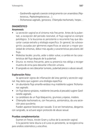 Vulvovaginitis                                                          587


        - Gardnerella vaginalis coexiste sinérgicamente con anaerobios (Pep-
          tococcus, Peptostresptococcus…).
        - Trichomonas vaginalis, gonococo, Chlamydia trachomatis, herpes…

DIAGNÓSTICO
Anamnesis
• La secreción vaginal es el síntoma más frecuente. Antes de la puber-
   tad, a excepción del periodo neonatal, el flujo vaginal es siempre
   patológico. Si la leucorrea es persistente o recurrente hay que des-
   cartar cuerpo extraño y etiología específica. En general, las vulvova-
   ginitis causadas por gérmenes específicos se asocian a mayor gra-
   vedad de síntomas, debut más agudo y características peculiares del
   flujo.
• Molestias locales: prurito, ardor o dolor vulvar, o cambio en las carac-
   terísticas del flujo después de la pubertad.
• Disuria: es menos frecuente, pero su presencia nos obliga a recoger
   muestra de orina para descartar infección urinaria.
• El sangrado es raro (descartar tumores, pubertad precoz o abuso sexual).

Exploración física
     Se apreciarán signos de inflamación del área genital y secreción vagi-
nal. Hay datos que sugieren una etiología específica:
• Un abundante flujo amarillo-verdoso muy maloliente sugiere Trichomo-
     nas vaginalis.
• Un flujo blanco-grisáceo, maloliente (recuerda al pescado) sugiere Gard-
     nerella vaginalis.
• La candidiasis da un flujo blaquecino, grumoso y espeso, inodoro.
• Chlamydia trachomatis es, con frecuencia, asintomática, da una secre-
     ción poco purulenta.
     Pueden aparecer lesiones por rascado. Si se ven hematomas, desgarros
con sangrado, se actuará según protocolo de abuso sexual.

Pruebas complementarias
    Examen en fresco, tinción Gram y cultivo de la secreción vaginal.
    Si la paciente tiene disuria o el curso es persistente, se recogerá orina
para análisis sistemático y urocultivo.
 