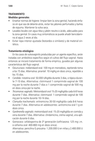 588                                                   M. Tovizi, C. Carpio García


TRATAMIENTO
Medidas generales
• Enseñar normas de higiene: limpiar bien la zona genital, haciendo énfa-
   sis en que sea de delante-atrás, evitar los jabones perfumados y baños
   de espuma. Mantener la vulva seca.
• Lavados locales con agua tibia y jabón neutro o ácido, adecuados para
   la zona genital. En casos muy sintomáticos se puede añadir bencidami-
   na al agua 2 veces al día.
• Evitar ropa interior ajustada (leotardos o similares) y de material sin-
   tético.

Tratamiento etiológico
    En los casos de vulvovaginitis producidas por un agente específico, serán
tratadas con antibiótico específico según el cultivo del flujo vaginal. Hasta
entonces se iniciará tratamiento de forma empírica, guiados por algunas
características del flujo vaginal.
• Oxiuriuriasis: mebendazol oral: 100 mg en monodosis, repitiendo toma
    a los 15 días. Alternativa: pirantel: 10 mg/kg en dosis única, repetible a
    los 15 días.
• Candida: nistatina oral: 50.000 U/kg/día durante 3 días, o tópica duran-
    te 7-10 días. Alternativa: clotrimazol 1 comprimido vaginal de 100
    mg por la noche durante 7 días o 1 comprimido vaginal de 500 mg
    en dosis única por la noche.
• Tricomonas vaginalis: Metronidazol oral 15-20 mg/kg/día cada 6-8 horas
    durante 7 días. Alternativa: clotrimazol: 1 comprimido vaginal de 100
    mg por la noche durante 10-14 días.
• Clamydia trachomatis: eritromicina 30-50 mg/kg/día cada 8-6 horas
    durante 7 días. Alternativa en adolescentes: azitromicina oral 1 g en
    dosis única.
• Gardnerella vaginalis: metronidazol oral: 15-20 mg/kg/día en comida y
    cena durante 7 días. Alternativa: clindamicina, crema vaginal, una apli-
    cación durante 6 días.
• Gonococo: cefalosporina de 3ª generación (ceftriaxona: 125 mg i.m.
    o cefixima oral: 400-800 mg en dosis única).
    Alternativa: penicilina G procaína: 1.200.000 U en niñas y 2.400.000 U
    en adolescentes.
 
