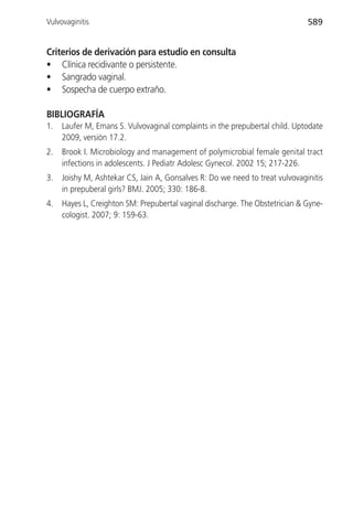 Vulvovaginitis                                                                589


Criterios de derivación para estudio en consulta
• Clínica recidivante o persistente.
• Sangrado vaginal.
• Sospecha de cuerpo extraño.

BIBLIOGRAFÍA
1.   Laufer M, Emans S. Vulvovaginal complaints in the prepubertal child. Uptodate
     2009, versión 17.2.
2.   Brook I. Microbiology and management of polymicrobial female genital tract
     infections in adolescents. J Pediatr Adolesc Gynecol. 2002 15; 217-226.
3.   Joishy M, Ashtekar CS, Jain A, Gonsalves R: Do we need to treat vulvovaginitis
     in prepuberal girls? BMJ. 2005; 330: 186-8.
4.   Hayes L, Creighton SM: Prepubertal vaginal discharge. The Obstetrician & Gyne-
     cologist. 2007; 9: 159-63.
 