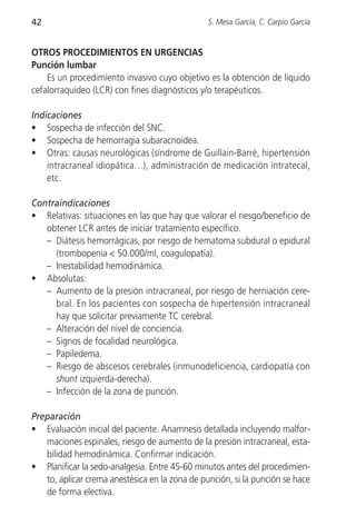 42                                              S. Mesa García, C. Carpio García


OTROS PROCEDIMIENTOS EN URGENCIAS
Punción lumbar
    Es un procedimiento invasivo cuyo objetivo es la obtención de líquido
cefalorraquídeo (LCR) con fines diagnósticos y/o terapéuticos.

Indicaciones
• Sospecha de infección del SNC.
• Sospecha de hemorragia subaracnoidea.
• Otras: causas neurológicas (síndrome de Guillain-Barré, hipertensión
    intracraneal idiopática…), administración de medicación intratecal,
    etc.

Contraindicaciones
• Relativas: situaciones en las que hay que valorar el riesgo/beneficio de
   obtener LCR antes de iniciar tratamiento específico.
   – Diátesis hemorrágicas, por riesgo de hematoma subdural o epidural
     (trombopenia < 50.000/ml, coagulopatía).
   – Inestabilidad hemodinámica.
• Absolutas:
   – Aumento de la presión intracraneal, por riesgo de herniación cere-
     bral. En los pacientes con sospecha de hipertensión intracraneal
     hay que solicitar previamente TC cerebral.
   – Alteración del nivel de conciencia.
   – Signos de focalidad neurológica.
   – Papiledema.
   – Riesgo de abscesos cerebrales (inmunodeficiencia, cardiopatía con
     shunt izquierda-derecha).
   – Infección de la zona de punción.

Preparación
• Evaluación inicial del paciente. Anamnesis detallada incluyendo malfor-
   maciones espinales, riesgo de aumento de la presión intracraneal, esta-
   bilidad hemodinámica. Confirmar indicación.
• Planificar la sedo-analgesia. Entre 45-60 minutos antes del procedimien-
   to, aplicar crema anestésica en la zona de punción, si la punción se hace
   de forma electiva.
 