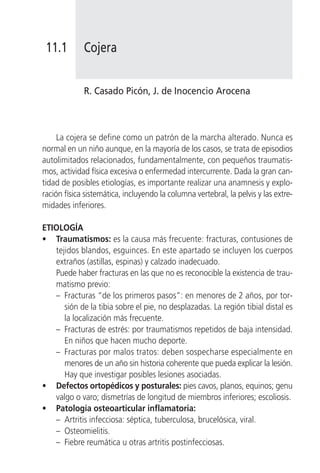 11.1        Cojera


             R. Casado Picón, J. de Inocencio Arocena



     La cojera se define como un patrón de la marcha alterado. Nunca es
normal en un niño aunque, en la mayoría de los casos, se trata de episodios
autolimitados relacionados, fundamentalmente, con pequeños traumatis-
mos, actividad física excesiva o enfermedad intercurrente. Dada la gran can-
tidad de posibles etiologías, es importante realizar una anamnesis y explo-
ración física sistemática, incluyendo la columna vertebral, la pelvis y las extre-
midades inferiores.

ETIOLOGÍA
• Traumatismos: es la causa más frecuente: fracturas, contusiones de
   tejidos blandos, esguinces. En este apartado se incluyen los cuerpos
   extraños (astillas, espinas) y calzado inadecuado.
   Puede haber fracturas en las que no es reconocible la existencia de trau-
   matismo previo:
   – Fracturas “de los primeros pasos”: en menores de 2 años, por tor-
      sión de la tibia sobre el pie, no desplazadas. La región tibial distal es
      la localización más frecuente.
   – Fracturas de estrés: por traumatismos repetidos de baja intensidad.
      En niños que hacen mucho deporte.
   – Fracturas por malos tratos: deben sospecharse especialmente en
      menores de un año sin historia coherente que pueda explicar la lesión.
      Hay que investigar posibles lesiones asociadas.
• Defectos ortopédicos y posturales: pies cavos, planos, equinos; genu
   valgo o varo; dismetrías de longitud de miembros inferiores; escoliosis.
• Patología osteoarticular inflamatoria:
   – Artritis infecciosa: séptica, tuberculosa, brucelósica, viral.
   – Osteomielitis.
   – Fiebre reumática u otras artritis postinfecciosas.
 