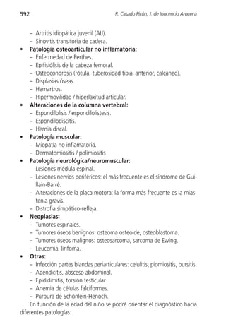 592                                        R. Casado Picón, J. de Inocencio Arocena


    – Artritis idiopática juvenil (AIJ).
    – Sinovitis transitoria de cadera.
• Patología osteoarticular no inflamatoria:
    – Enfermedad de Perthes.
    – Epifisiólisis de la cabeza femoral.
    – Osteocondrosis (rótula, tuberosidad tibial anterior, calcáneo).
    – Displasias óseas.
    – Hemartros.
    – Hipermovilidad / hiperlaxitud articular.
• Alteraciones de la columna vertebral:
    – Espondilolisis / espondilolistesis.
    – Espondilodiscitis.
    – Hernia discal.
• Patología muscular:
    – Miopatía no inflamatoria.
    – Dermatomiositis / polimiositis
• Patología neurológica/neuromuscular:
    – Lesiones médula espinal.
    – Lesiones nervios periféricos: el más frecuente es el síndrome de Gui-
       llain-Barré.
    – Alteraciones de la placa motora: la forma más frecuente es la mias-
       tenia gravis.
    – Distrofia simpático-refleja.
• Neoplasias:
    – Tumores espinales.
    – Tumores óseos benignos: osteoma osteoide, osteoblastoma.
    – Tumores óseos malignos: osteosarcoma, sarcoma de Ewing.
    – Leucemia, linfoma.
• Otras:
    – Infección partes blandas periarticulares: celulitis, piomiositis, bursitis.
    – Apendicitis, absceso abdominal.
    – Epididimitis, torsión testicular.
    – Anemia de células falciformes.
    – Púrpura de Schönlein-Henoch.
    En función de la edad del niño se podrá orientar el diagnóstico hacia
diferentes patologías:
 