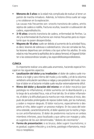 Cojera                                                                        593


•   Menores de 3 años: es la edad más complicada de evaluar al tener un
    patrón de marcha inmaduro. Además, la historia clínica suele ser vaga
    y no colaboran en la exploración.
    Las causas más frecuentes son: sinovitis transitoria de cadera, artritis
    séptica de cadera o rodilla, fracturas ocultas, luxación o subluxación de
    cadera, espondilodiscitis.
•   3-10 años: sinovitis transitoria de cadera, enfermedad de Perthes. La
    AIJ y la enfermedad de Duchenne son menos frecuentes pero es impor-
    tante que no pasen desapercibidas.
•   Mayores de 10 años: suele ser debida al aumento de la actividad física,
    es decir, lesiones de sobreuso o sobreesfuerzo. Una vez cerradas las fisis,
    las lesiones deportivas son similares a las que sufren los adultos. En esta
    edad es más frecuente la epifisiólisis de la cabeza femoral, el Osgood-Schlat-
    ter o las osteocondrosis tarsales y las espondilólisis/espondilolistesis.

CLÍNICA
    Es importante realizar una adecuada anamnesis, haciendo especial hin-
capié en los siguientes aspectos:
• Localización del dolor y su irradiación: el dolor de cadera suele irra-
    diarse a la ingle y cara interna del muslo y a la rodilla, y el de la columna
    vertebral o articulación sacroilíaca a nalgas y cara posterior del muslo. Loca-
    lizar el dolor en el lactante irritable suele resultar extremadamente difícil.
• Ritmo del dolor y duración del mismo: en el dolor mecánico (por
    patología no inflamatoria), el dolor aumenta con la deambulación y a
    lo largo de la actividad física, más al final del día. En el dolor inflamato-
    rio, el dolor y la dificultad para la marcha son más intensos al inicio, des-
    pués de periodos prolongados de reposo (sobre todo, por las mañanas),
    y ceden o mejoran después. El dolor nocturno, especialmente si des-
    pierta al niño, debe sugerir un proceso maligno. En los casos del oste-
    oma osteoide, característicamente, el dolor aparece por la noche y mejo-
    ra con antiinflamatorios. El dolor de predominio nocturno en ambos
    miembros inferiores, poco localizado y que calma con masajes y calor,
    es sugestivo de los aún denominados “dolores de crecimiento”.
• Forma de presentación: si es brusca, debe sugerir traumatismo; si
    es gradual, sugiere infección y, si es lenta, patología inflamatoria, mecá-
    nica o neoplásica.
 