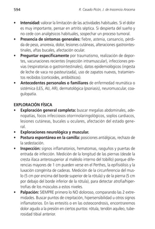 594                                         R. Casado Picón, J. de Inocencio Arocena


•     Intensidad: valorar la limitación de las actividades habituales. Si el dolor
      es muy importante, pensar en artritis séptica. Si despierta del sueño y
      no cede con analgésicos habituales, sospechar un proceso tumoral.
•     Presencia de síntomas generales: fiebre, astenia, cansancio, pérdi-
      da de peso, anorexia, dolor, lesiones cutáneas, alteraciones gastrointes-
      tinales, aftas bucales, afectación ocular.
•     Preguntar específicamente por traumatismo, realización de depor-
      tes, vacunaciones recientes (inyección intramuscular), infecciones pre-
      vias (respiratorias o gastrointestinales), datos epidemiológicos (ingesta
      de leche de vaca no pasteurizada), uso de zapatos nuevos, tratamien-
      tos recibidos (corticoides, antibióticos).
•     Antecedentes personales o familiares de enfermedad reumática o
      sistémica (LES, AIJ, AR), dermatológica (psoriasis), neuromuscular, coa-
      gulopatía.

EXPLORACIÓN FÍSICA
• Exploración general completa: buscar megalias abdominales, ade-
   nopatías, focos infecciosos otorrinolaringológicos, soplos cardiacos,
   lesiones cutáneas, bucales u oculares, afectación del estado gene-
   ral.
• Exploraciones neurológica y muscular.
• Postura espontánea en la camilla: posiciones antiálgicas, rechazo de
   la sedestación.
• Inspección: signos inflamatorios, hematomas, rasguños y puertas de
   entrada de infección. Medición de la longitud de las piernas (desde la
   cresta ilíaca anterosuperior al maléolo interno del tobillo) porque dife-
   rencias mayores de 1 cm pueden verse en el Perthes, la epifisiólisis y la
   luxación congénita de caderas. Medición de la circunferencia del mus-
   lo (5 cm por encima del borde superior de la rótula) y de la pierna (5 cm
   por debajo del borde inferior de la rótula), para detectar atrofia/hiper-
   trofias de los músculos a estos niveles.
• Palpación: SIEMPRE primero lo NO doloroso, comparando las 2 extre-
   midades. Buscar puntos de crepitación, hipersensibilidad u otros signos
   inflamatorios. En las entesitis o en las osteocondrosis, encontraremos
   dolor agudo a la presión en ciertos puntos: rótula, tendón aquíleo, tube-
   rosidad tibial anterior.
 