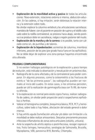 Cojera                                                                        595


•   Exploración de la movilidad activa y pasiva de todas las articula-
    ciones: flexo-extensión, rotaciones externa e interna, abducción-aduc-
    ción. En las caderas, si hay irritación, serán dolorosas la rotación inter-
    na y la extensión sobre todo.
    No olvidar explorar la columna vertebral y las articulaciones sacroilíacas:
    maniobra de Fabere: con el paciente en posición de supino y el tobillo colo-
    cado sobre la rodilla contralateral, se presiona hacia abajo, siendo positi-
    va si se produce dolor en sacroilíacas, nalgas o región posterior del muslo.
• Exploración de la marcha y de la carrera: si es posible, tanto con cal-
    zado como sin, de puntillas y de talones.
• Exploración de la bipedestación: asimetrías de columna, miembros
    inferiores, posición de los pies (pie girado hacia fuera en las epifisiólisis).
    No se debe dejar de explorar una zona porque hayamos encontrado
otra alterada.

PRUEBAS COMPLEMENTARIAS
    Si no existen hallazgos patológicos en la exploración y poco tiempo
de evolución, está indicada la observación y reevaluación en próximos días.
• Radiografía de la zona afectada y de la contralateral para poder com-
    parar. En algunos procesos, como la osteomielitis o las fracturas de
    estrés o “de los primeros pasos”, las radiografías pueden ser nor-
    males al inicio del cuadro. En estos casos, si los síntomas persisten,
    puede ser útil la realización de gammagrafía ósea con Tc-99, de mane-
    ra diferida.
• Si la exploración es normal pero existe cojera franca, realizar radiogra-
    fía de cadera, sin olvidar pedir proyección axial si sospechamos epifisió-
    lisis o Perthes.
• Valorar el hemograma completo, bioquímica básica, PCR, PCT y hemo-
    cultivo, sobre todo si hay fiebre, afectación del estado general o dolor
    intenso.
• Si hay artritis aguda (tumefacción articular y/o dolor con limitación a la
    movilidad) se debe realizar artrocentesis. Descartar previamente procesos
    infeccioso-inflamatorios de zonas extra-articulares (celulitis, urticaria).
• Ante la sospecha de artritis séptica o postinfecciosa, recoger coprocul-
    tivo, frotis faríngeo, hemocultivo, serologías de Salmonella, Brucella,
    Mycoplasma, VEB, parvovirus B19, Borrelia, Chlamydia.
 