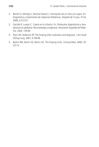 598                                           R. Casado Picón, J. de Inocencio Arocena


2.    Benito FJ, Mintegi S, Sánchez Etxaniz J. orientación de un niño con cojera. En:
      Diagnóstico y tratamiento de Urgencias Pediátricas. Hospital de Cruces. 4ª ed.
      2006. p.512-27.
3.    Garrido R, Luaces C. Cojera en la infancia. En: Protocolos diagnósticos y tera-
      péuticos en pediatría. Reumatología y Urgencias. Asociación Española de Pedia-
      tría. 2002; 139-46.
4.    Flynn JM, Widmann RF. The limping child: evaluation and diagnosis. J Am Acad
      Orthop Surg. 2001; 9: 89-98.
5.    Barkin RM, Barkin SZ, Barkin AZ. The limping child. J Emerg Med. 2000; 18:
      331-9.
 