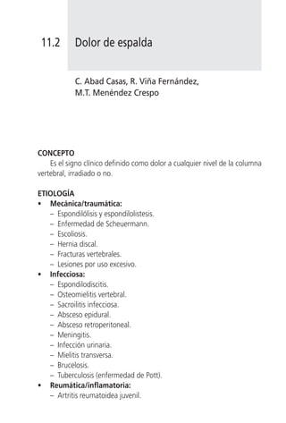 11.2       Dolor de espalda


            C. Abad Casas, R. Viña Fernández,
            M.T. Menéndez Crespo




CONCEPTO
    Es el signo clínico definido como dolor a cualquier nivel de la columna
vertebral, irradiado o no.

ETIOLOGÍA
• Mecánica/traumática:
   – Espondilólisis y espondilolistesis.
   – Enfermedad de Scheuermann.
   – Escoliosis.
   – Hernia discal.
   – Fracturas vertebrales.
   – Lesiones por uso excesivo.
• Infecciosa:
   – Espondilodiscitis.
   – Osteomielitis vertebral.
   – Sacroilitis infecciosa.
   – Absceso epidural.
   – Absceso retroperitoneal.
   – Meningitis.
   – Infección urinaria.
   – Mielitis transversa.
   – Brucelosis.
   – Tuberculosis (enfermedad de Pott).
• Reumática/inflamatoria:
   – Artritis reumatoidea juvenil.
 