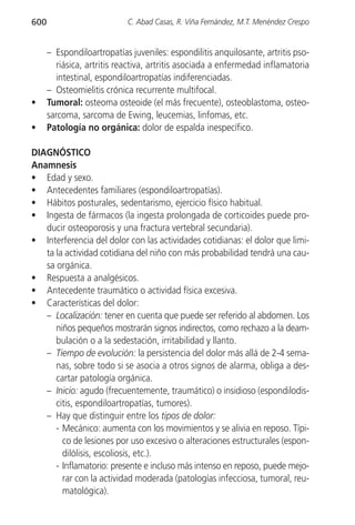 600                         C. Abad Casas, R. Viña Fernández, M.T. Menéndez Crespo


      – Espondiloartropatías juveniles: espondilitis anquilosante, artritis pso-
         riásica, artritis reactiva, artritis asociada a enfermedad inflamatoria
         intestinal, espondiloartropatías indiferenciadas.
      – Osteomielitis crónica recurrente multifocal.
•     Tumoral: osteoma osteoide (el más frecuente), osteoblastoma, osteo-
      sarcoma, sarcoma de Ewing, leucemias, linfomas, etc.
•     Patología no orgánica: dolor de espalda inespecífico.

DIAGNÓSTICO
Anamnesis
• Edad y sexo.
• Antecedentes familiares (espondiloartropatías).
• Hábitos posturales, sedentarismo, ejercicio físico habitual.
• Ingesta de fármacos (la ingesta prolongada de corticoides puede pro-
   ducir osteoporosis y una fractura vertebral secundaria).
• Interferencia del dolor con las actividades cotidianas: el dolor que limi-
   ta la actividad cotidiana del niño con más probabilidad tendrá una cau-
   sa orgánica.
• Respuesta a analgésicos.
• Antecedente traumático o actividad física excesiva.
• Características del dolor:
   – Localización: tener en cuenta que puede ser referido al abdomen. Los
      niños pequeños mostrarán signos indirectos, como rechazo a la deam-
      bulación o a la sedestación, irritabilidad y llanto.
   – Tiempo de evolución: la persistencia del dolor más allá de 2-4 sema-
      nas, sobre todo si se asocia a otros signos de alarma, obliga a des-
      cartar patología orgánica.
   – Inicio: agudo (frecuentemente, traumático) o insidioso (espondilodis-
      citis, espondiloartropatías, tumores).
   – Hay que distinguir entre los tipos de dolor:
      - Mecánico: aumenta con los movimientos y se alivia en reposo. Típi-
        co de lesiones por uso excesivo o alteraciones estructurales (espon-
        dilólisis, escoliosis, etc.).
      - Inflamatorio: presente e incluso más intenso en reposo, puede mejo-
        rar con la actividad moderada (patologías infecciosa, tumoral, reu-
        matológica).
 