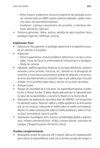 Dolor de espalda                                                          601


    – Ritmo horario: predominio nocturno (sugerente de patología tumo-
       ral; cuando cede con AINES sugiere osteoma osteoide), rigidez matu-
       tina (típico de espondiloartropatías).
    – Irradiación: a glúteos (característico de sacroilitis), a miembros infe-
       riores (afectación radicular).
•   Síntomas generales: fiebre, astenia, pérdida de peso (orientan hacia
    patología orgánica). Molestias urinarias.

Exploración física
• Exploración física general: la patología abdominal o la respiratoria pue-
   de ser referida a la espalda.
• Inspección:
   – Postura espontánea: actitud escoliótica (diferenciar si es fija o corre-
      gible), cifosis (es fija en la enfermedad de Scheuermann) o antiálgica.
   – Modo de caminar.
• Palpación: apófisis espinosas (dolorosa en las espondilodiscitis, osteoma
   osteoide y otros tumores, fracturas, etc. También en la tensopatía de
   inserción) y musculatura paravertebral (puede ser dolorosa y encontrar-
   se tensa secundariamente a una lesión ósea o por sobrecarga muscular
   aislada). En la sacroilitis habrá dolor y tensión en la unión sacroilíaca.
• Puñopercusión.
• Rangos de movilidad de la columna: las espondiloartropatías pueden
   limitar la flexión lumbar. El dolor desencadenado por la hiperextensión
   es típico de la espondilólisis, y durante la flexión en la hernia discal.
• Maniobras de exploración sacroilíaca (test de FABERE): con el paciente
   en decúbito supino, flexionar cadera y rodilla ipsilateral a la articulación
   que se va a evaluar, colocando el tobillo sobre la rodilla contralateral.
   Abducir la cadera presionando sobre la rodilla ipsilateral y sobre el hue-
   so ilíaco contralateral, hacia la camilla.
• Exploración neurológica: tono, fuerza y sensibilidades global y segmen-
   taria, reflejos osteotendinosos, reflejo cutáneo plantar, maniobra de
   Lasegue y Bragard (evalúan afectación ciática).

Pruebas complementarias
• Radiografía simple de columna (AP y lateral; oblicua en bipedestación
   para valorar la espondilólisis): suele ser la primera prueba de imagen a
 