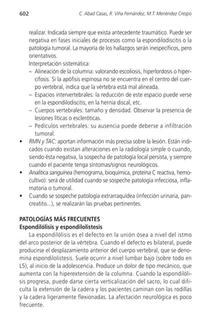 602                         C. Abad Casas, R. Viña Fernández, M.T. Menéndez Crespo


      realizar. Indicada siempre que exista antecedente traumático. Puede ser
      negativa en fases iniciales de procesos como la espondilodiscitis o la
      patología tumoral. La mayoría de los hallazgos serán inespecíficos, pero
      orientativos.
      Interpretación sistemática:
      – Alineación de la columna: valorando escoliosis, hiperlordosis o hiper-
         cifosis. Si la apófisis espinosa no se encuentra en el centro del cuer-
         po vertebral, indica que la vértebra está mal alineada.
      – Espacios intervertebrales: la reducción de este espacio puede verse
         en la espondilodiscitis, en la hernia discal, etc.
      – Cuerpos vertebrales: tamaño y densidad. Observar la presencia de
         lesiones líticas o escleróticas.
      – Pedículos vertebrales: su ausencia puede deberse a infiltración
         tumoral.
•     RMN y TAC: aportan información más precisa sobre la lesión. Están indi-
      cados cuando existan alteraciones en la radiología simple o cuando,
      siendo ésta negativa, la sospecha de patología local persista, y siempre
      cuando el paciente tenga síntomas/signos neurológicos.
•     Analítica sanguínea (hemograma, bioquímica, proteína C reactiva, hemo-
      cultivo): será de utilidad cuando se sospeche patología infecciosa, infla-
      matoria o tumoral.
•     Cuando se sospeche patología extrarraquídea (infección urinaria, pan-
      creatitis...), se realizarán las pruebas pertinentes.

PATOLOGÍAS MÁS FRECUENTES
Espondilólisis y espondilolistesis
     La espondilólisis es el defecto en la unión ósea a nivel del istmo
del arco posterior de la vértebra. Cuando el defecto es bilateral, puede
producirse el desplazamiento anterior del cuerpo vertebral, que se deno-
mina espondilolistesis. Suele ocurrir a nivel lumbar bajo (sobre todo en
L5), al inicio de la adolescencia. Produce un dolor de tipo mecánico, que
aumenta con la hiperextensión de la columna. Cuando la espondilóli-
sis progresa, puede darse cierta verticalización del sacro, lo cual difi-
culta la extensión de la cadera y los pacientes caminan con las rodillas
y la cadera ligeramente flexionadas. La afectación neurológica es poco
frecuente.
 