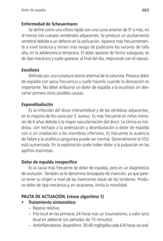 Dolor de espalda                                                         603


Enfermedad de Scheuermann
     Se define como una cifosis rígida con una curva anterior de 5º o más, en
al menos tres cuerpos vertebrales adyacentes. Se produce un acuñamiento
vertebral debido a un defecto en la osificación. Aparece más frecuentemen-
te a nivel torácico y tienen más riesgo de padecerla los varones de talla
alta, en la adolescencia temprana. El dolor aparece de forma subaguda, es
de tipo mecánico y suele aparecer al final del día, mejorando con el reposo.

Escoliosis
    Definida por una curvatura lateral anormal de la columna. Provoca dolor
de espalda con poca frecuencia y suele hacerlo cuando la desviación es
importante. No debe atribuirse un dolor de espalda a la escoliosis sin des-
cartar primero otras posibles causas.

Espondilodiscitis
     Es la infección del disco intervertebral y de las vértebras adyacentes,
en la mayoría de los casos por S. aureus. Es más frecuente en niños meno-
res de 6 años debido a la mayor vascularización del disco. La clínica es insi-
diosa, con rechazo a la sedestación y deambulación o dolor de espalda
con o sin irradiación a los miembros inferiores. Es frecuente la ausencia
de fiebre y la analítica sanguínea puede ser normal. Generalmente la VSG
está aumentada. En la exploración suele haber dolor a la palpación en las
apófisis espinosas.

Dolor de espalda inespecífico
    Es la causa más frecuente de dolor de espalda, pero es un diagnóstico
de exclusión. También se le denomina tensopatía de inserción, ya que pare-
ce tener su origen a nivel de las inserciones óseas de los tendones. Produ-
ce dolor de tipo mecánico y, en ocasiones, limita la movilidad.

PAUTA DE ACTUACIÓN. (véase algoritmo 1)
• Tratamiento sintomático:
   – Reposo relativo.
   – Frío local en las primeras 24 horas tras un traumatismo, y calor seco
     local en adelante (en períodos de 15 minutos).
   – Antiinflamatorios: ibuprofeno: 30-40 mg/kg/día cada 6-8 horas vía oral.
 