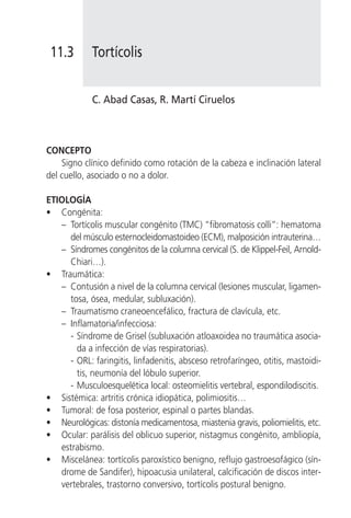 11.3       Tortícolis


            C. Abad Casas, R. Martí Ciruelos



CONCEPTO
    Signo clínico definido como rotación de la cabeza e inclinación lateral
del cuello, asociado o no a dolor.

ETIOLOGÍA
• Congénita:
   – Tortícolis muscular congénito (TMC) “fibromatosis colli”: hematoma
     del músculo esternocleidomastoideo (ECM), malposición intrauterina…
   – Síndromes congénitos de la columna cervical (S. de Klippel-Feil, Arnold-
     Chiari…).
• Traumática:
   – Contusión a nivel de la columna cervical (lesiones muscular, ligamen-
     tosa, ósea, medular, subluxación).
   – Traumatismo craneoencefálico, fractura de clavícula, etc.
   – Inflamatoria/infecciosa:
     - Síndrome de Grisel (subluxación atloaxoidea no traumática asocia-
       da a infección de vías respiratorias).
     - ORL: faringitis, linfadenitis, absceso retrofaríngeo, otitis, mastoidi-
       tis, neumonía del lóbulo superior.
     - Musculoesquelética local: osteomielitis vertebral, espondilodiscitis.
• Sistémica: artritis crónica idiopática, polimiositis…
• Tumoral: de fosa posterior, espinal o partes blandas.
• Neurológicas: distonía medicamentosa, miastenia gravis, poliomielitis, etc.
• Ocular: parálisis del oblicuo superior, nistagmus congénito, ambliopía,
   estrabismo.
• Miscelánea: tortícolis paroxístico benigno, reflujo gastroesofágico (sín-
   drome de Sandifer), hipoacusia unilateral, calcificación de discos inter-
   vertebrales, trastorno conversivo, tortícolis postural benigno.
 