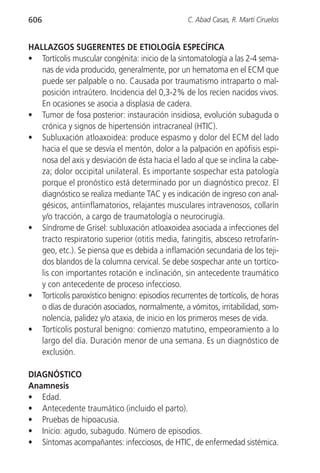 606                                               C. Abad Casas, R. Martí Ciruelos


HALLAZGOS SUGERENTES DE ETIOLOGÍA ESPECÍFICA
• Tortícolis muscular congénita: inicio de la sintomatología a las 2-4 sema-
   nas de vida producido, generalmente, por un hematoma en el ECM que
   puede ser palpable o no. Causada por traumatismo intraparto o mal-
   posición intraútero. Incidencia del 0,3-2% de los recien nacidos vivos.
   En ocasiones se asocia a displasia de cadera.
• Tumor de fosa posterior: instauración insidiosa, evolución subaguda o
   crónica y signos de hipertensión intracraneal (HTIC).
• Subluxación atloaxoidea: produce espasmo y dolor del ECM del lado
   hacia el que se desvía el mentón, dolor a la palpación en apófisis espi-
   nosa del axis y desviación de ésta hacia el lado al que se inclina la cabe-
   za; dolor occipital unilateral. Es importante sospechar esta patología
   porque el pronóstico está determinado por un diagnóstico precoz. El
   diagnóstico se realiza mediante TAC y es indicación de ingreso con anal-
   gésicos, antiinflamatorios, relajantes musculares intravenosos, collarín
   y/o tracción, a cargo de traumatología o neurocirugía.
• Síndrome de Grisel: subluxación atloaxoidea asociada a infecciones del
   tracto respiratorio superior (otitis media, faringitis, absceso retrofarín-
   geo, etc.). Se piensa que es debida a inflamación secundaria de los teji-
   dos blandos de la columna cervical. Se debe sospechar ante un tortíco-
   lis con importantes rotación e inclinación, sin antecedente traumático
   y con antecedente de proceso infeccioso.
• Tortícolis paroxístico benigno: episodios recurrentes de tortícolis, de horas
   o días de duración asociados, normalmente, a vómitos, irritabilidad, som-
   nolencia, palidez y/o ataxia, de inicio en los primeros meses de vida.
• Tortícolis postural benigno: comienzo matutino, empeoramiento a lo
   largo del día. Duración menor de una semana. Es un diagnóstico de
   exclusión.

DIAGNÓSTICO
Anamnesis
• Edad.
• Antecedente traumático (incluido el parto).
• Pruebas de hipoacusia.
• Inicio: agudo, subagudo. Número de episodios.
• Síntomas acompañantes: infecciosos, de HTIC, de enfermedad sistémica.
 
