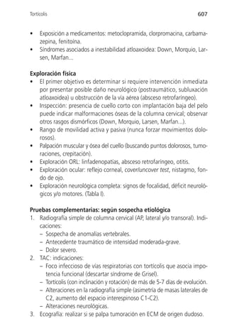 Tortícolis                                                              607


•    Exposición a medicamentos: metoclopramida, clorpromacina, carbama-
     zepina, fenitoína.
•    Síndromes asociados a inestabilidad atloaxoidea: Down, Morquio, Lar-
     sen, Marfan...

Exploración física
• El primer objetivo es determinar si requiere intervención inmediata
   por presentar posible daño neurológico (postraumático, subluxación
   atloaxoidea) u obstrucción de la vía aérea (absceso retrofaríngeo).
• Inspección: presencia de cuello corto con implantación baja del pelo
   puede indicar malformaciones óseas de la columna cervical; observar
   otros rasgos dismórficos (Down, Morquio, Larsen, Marfan...).
• Rango de movilidad activa y pasiva (nunca forzar movimientos dolo-
   rosos).
• Palpación muscular y ósea del cuello (buscando puntos dolorosos, tumo-
   raciones, crepitación).
• Exploración ORL: linfadenopatías, absceso retrofaríngeo, otitis.
• Exploración ocular: reflejo corneal, cover/uncover test, nistagmo, fon-
   do de ojo.
• Exploración neurológica completa: signos de focalidad, déficit neuroló-
   gicos y/o motores. (Tabla I).

Pruebas complementarias: según sospecha etiológica
1. Radiografía simple de columna cervical (AP, lateral y/o transoral). Indi-
   caciones:
   – Sospecha de anomalías vertebrales.
   – Antecedente traumático de intensidad moderada-grave.
   – Dolor severo.
2. TAC: indicaciones:
   – Foco infeccioso de vías respiratorias con tortícolis que asocia impo-
     tencia funcional (descartar síndrome de Grisel).
   – Tortícolis (con inclinación y rotación) de más de 5-7 días de evolución.
   – Alteraciones en la radiografía simple (asimetría de masas laterales de
     C2, aumento del espacio interespinoso C1-C2).
   – Alteraciones neurológicas.
3. Ecografía: realizar si se palpa tumoración en ECM de origen dudoso.
 