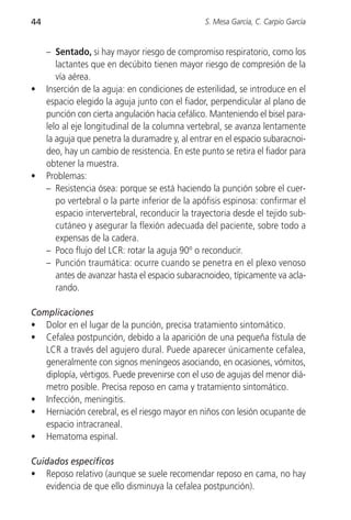 44                                               S. Mesa García, C. Carpio García


     – Sentado, si hay mayor riesgo de compromiso respiratorio, como los
        lactantes que en decúbito tienen mayor riesgo de compresión de la
        vía aérea.
•    Inserción de la aguja: en condiciones de esterilidad, se introduce en el
     espacio elegido la aguja junto con el fiador, perpendicular al plano de
     punción con cierta angulación hacia cefálico. Manteniendo el bisel para-
     lelo al eje longitudinal de la columna vertebral, se avanza lentamente
     la aguja que penetra la duramadre y, al entrar en el espacio subaracnoi-
     deo, hay un cambio de resistencia. En este punto se retira el fiador para
     obtener la muestra.
•    Problemas:
     – Resistencia ósea: porque se está haciendo la punción sobre el cuer-
        po vertebral o la parte inferior de la apófisis espinosa: confirmar el
        espacio intervertebral, reconducir la trayectoria desde el tejido sub-
        cutáneo y asegurar la flexión adecuada del paciente, sobre todo a
        expensas de la cadera.
     – Poco flujo del LCR: rotar la aguja 90º o reconducir.
     – Punción traumática: ocurre cuando se penetra en el plexo venoso
        antes de avanzar hasta el espacio subaracnoideo, típicamente va acla-
        rando.

Complicaciones
• Dolor en el lugar de la punción, precisa tratamiento sintomático.
• Cefalea postpunción, debido a la aparición de una pequeña fístula de
   LCR a través del agujero dural. Puede aparecer únicamente cefalea,
   generalmente con signos meníngeos asociando, en ocasiones, vómitos,
   diplopía, vértigos. Puede prevenirse con el uso de agujas del menor diá-
   metro posible. Precisa reposo en cama y tratamiento sintomático.
• Infección, meningitis.
• Herniación cerebral, es el riesgo mayor en niños con lesión ocupante de
   espacio intracraneal.
• Hematoma espinal.

Cuidados específicos
• Reposo relativo (aunque se suele recomendar reposo en cama, no hay
   evidencia de que ello disminuya la cefalea postpunción).
 