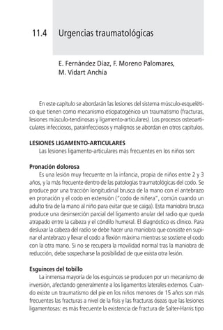 11.4        Urgencias traumatológicas


             E. Fernández Díaz, F. Moreno Palomares,
             M. Vidart Anchía



     En este capítulo se abordarán las lesiones del sistema músculo-esqueléti-
co que tienen como mecanismo etiopatogénico un traumatismo (fracturas,
lesiones músculo-tendinosas y ligamento-articulares). Los procesos osteoarti-
culares infecciosos, parainfecciosos y malignos se abordan en otros capítulos.

LESIONES LIGAMENTO-ARTICULARES
   Las lesiones ligamento-articulares más frecuentes en los niños son:

Pronación dolorosa
    Es una lesión muy frecuente en la infancia, propia de niños entre 2 y 3
años, y la más frecuente dentro de las patologías traumatológicas del codo. Se
produce por una tracción longitudinal brusca de la mano con el antebrazo
en pronación y el codo en extensión (“codo de niñera”, común cuando un
adulto tira de la mano al niño para evitar que se caiga). Esta maniobra brusca
produce una desinserción parcial del ligamento anular del radio que queda
atrapado entre la cabeza y el cóndilo humeral. El diagnóstico es clínico. Para
desluxar la cabeza del radio se debe hacer una maniobra que consiste en supi-
nar el antebrazo y llevar el codo a flexión máxima mientras se sostiene el codo
con la otra mano. Si no se recupera la movilidad normal tras la maniobra de
reducción, debe sospecharse la posibilidad de que exista otra lesión.

Esguinces del tobillo
    La inmensa mayoría de los esguinces se producen por un mecanismo de
inversión, afectando generalmente a los ligamentos laterales externos. Cuan-
do existe un traumatismo del pie en los niños menores de 15 años son más
frecuentes las fracturas a nivel de la fisis y las fracturas óseas que las lesiones
ligamentosas: es más frecuente la existencia de fractura de Salter-Harris tipo
 