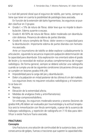 612                        E. Fernández Díaz, F. Moreno Palomares, M. Vidart Anchía


I a nivel del peroné distal que el esguince de tobillo, por tanto, siempre se
tiene que tener en cuenta la posibilidad de patología ósea asociada.
     En función de la extensión del daño ligamentoso, los esguinces se pue-
den clasificar en 3 grupos:
• Grado I: < 5% de rotura de fibras: dolor leve que no impide la deam-
     bulación. Edema ausente o escaso.
• Grado II: 40-50% de rotura de fibras: dolor moderado con deambula-
     ción dolorosa. Presencia de edema de partes blandas.
• Grado III: rotura completa de fibras: dolor severo e incapacidad para
     la deambulación. Importante edema de partes blandas con hemato-
     ma asociado.
     Ante un traumatismo de tobillo se debe explorar cuidadosamente la
articulación, siguiendo la secuencia inspección-palpación-determinación de
la capacidad para deambular. Esta exploración nos orientará sobre el grado
de lesión y la necesidad de realizar pruebas complementarias de imagen
radiológica. De forma general, siempre se deberá solicitar una radiografía
cuando se cumpla una de las siguientes condiciones (situaciones clínicas que
se cumplen en lesiones grados II-III y III):
• Imposibilidad para la carga del pie y deambulación.
• Dolor a la palpación en mitad posterior de los últimos 6 cm del maléolo.
     Los esguinces leves no requieren estudios radiológicos y el tratamien-
to se basa en:
• Reposo.
• Elevación de la extremidad afecta.
• Medidas de analgesia (hielo y antiinflamatorios).
• Vendaje compresivo/tobillera.
     Sin embargo, los esguinces moderado-severos y severos (lesiones de
grados II-III y III) deben ser evaluados por traumatología y la actitud terapéu-
tica será la inmovilización con férula semirrígida, a pesar de la ausencia de
hallazgos radiológicos, y repetición de radiografía en 7-10 días para iden-
tificar si existe fractura fisaria asociada.

FRACTURAS
Concepto
    Una fractura es una solución de continuidad de la sustancia ósea, como
consecuencia de golpes, fuerzas o tracciones que superen la capacidad elás-
 