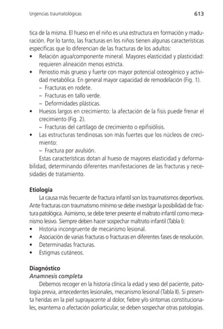 Urgencias traumatológicas                                                   613


tica de la misma. El hueso en el niño es una estructura en formación y madu-
ración. Por lo tanto, las fracturas en los niños tienen algunas características
específicas que lo diferencian de las fracturas de los adultos:
• Relación agua/componente mineral. Mayores elasticidad y plasticidad:
     requieren alineación menos estricta.
• Periostio más grueso y fuerte con mayor potencial osteogénico y activi-
     dad metabólica. En general mayor capacidad de remodelación (Fig. 1).
     – Fracturas en rodete.
     – Fracturas en tallo verde.
     – Deformidades plásticas.
• Huesos largos en crecimiento: la afectación de la fisis puede frenar el
     crecimiento (Fig. 2).
     – Fracturas del cartílago de crecimiento o epifisiólisis.
• Las estructuras tendinosas son más fuertes que los núcleos de creci-
     miento:
     – Fractura por avulsión.
     Estas características dotan al hueso de mayores elasticidad y deforma-
bilidad, determinando diferentes manifestaciones de las fracturas y nece-
sidades de tratamiento.

Etiología
     La causa más frecuente de fractura infantil son los traumatismos deportivos.
Ante fracturas con traumatismo mínimo se debe investigar la posibilidad de frac-
tura patológica. Asimismo, se debe tener presente el maltrato infantil como meca-
nismo lesivo. Siempre deben hacer sospechar maltrato infantil (Tabla I):
• Historia incongruente de mecanismo lesional.
• Asociación de varias fracturas o fracturas en diferentes fases de resolución.
• Determinadas fracturas.
• Estigmas cutáneos.

Diagnóstico
Anamnesis completa
     Debemos recoger en la historia clínica la edad y sexo del paciente, pato-
logía previa, antecedentes lesionales, mecanismo lesional (Tabla II). Si presen-
ta heridas en la piel suprayacente al dolor, fiebre y/o síntomas constituciona-
les, exantema o afectación poliarticular, se deben sospechar otras patologías.
 