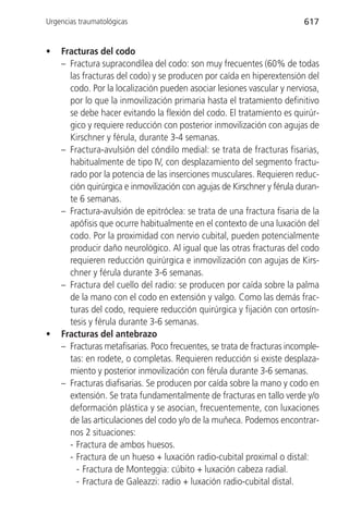 Urgencias traumatológicas                                                617


•   Fracturas del codo
    – Fractura supracondílea del codo: son muy frecuentes (60% de todas
      las fracturas del codo) y se producen por caída en hiperextensión del
      codo. Por la localización pueden asociar lesiones vascular y nerviosa,
      por lo que la inmovilización primaria hasta el tratamiento definitivo
      se debe hacer evitando la flexión del codo. El tratamiento es quirúr-
      gico y requiere reducción con posterior inmovilización con agujas de
      Kirschner y férula, durante 3-4 semanas.
    – Fractura-avulsión del cóndilo medial: se trata de fracturas fisarias,
      habitualmente de tipo IV, con desplazamiento del segmento fractu-
      rado por la potencia de las inserciones musculares. Requieren reduc-
      ción quirúrgica e inmovilización con agujas de Kirschner y férula duran-
      te 6 semanas.
    – Fractura-avulsión de epitróclea: se trata de una fractura fisaria de la
      apófisis que ocurre habitualmente en el contexto de una luxación del
      codo. Por la proximidad con nervio cubital, pueden potencialmente
      producir daño neurológico. Al igual que las otras fracturas del codo
      requieren reducción quirúrgica e inmovilización con agujas de Kirs-
      chner y férula durante 3-6 semanas.
    – Fractura del cuello del radio: se producen por caída sobre la palma
      de la mano con el codo en extensión y valgo. Como las demás frac-
      turas del codo, requiere reducción quirúrgica y fijación con ortosín-
      tesis y férula durante 3-6 semanas.
•   Fracturas del antebrazo
    – Fracturas metafisarias. Poco frecuentes, se trata de fracturas incomple-
      tas: en rodete, o completas. Requieren reducción si existe desplaza-
      miento y posterior inmovilización con férula durante 3-6 semanas.
    – Fracturas diafisarias. Se producen por caída sobre la mano y codo en
      extensión. Se trata fundamentalmente de fracturas en tallo verde y/o
      deformación plástica y se asocian, frecuentemente, con luxaciones
      de las articulaciones del codo y/o de la muñeca. Podemos encontrar-
      nos 2 situaciones:
      - Fractura de ambos huesos.
      - Fractura de un hueso + luxación radio-cubital proximal o distal:
        - Fractura de Monteggia: cúbito + luxación cabeza radial.
        - Fractura de Galeazzi: radio + luxación radio-cubital distal.
 