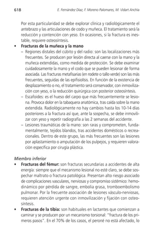 618                          E. Fernández Díaz, F. Moreno Palomares, M. Vidart Anchía


      Por esta particularidad se debe explorar clínica y radiológicamente el
      antebrazo y las articulaciones de codo y muñeca. El tratamiento será la
      reducción y contención con yeso. En ocasiones, si la fractura es ines-
      table, requiere osteosíntesis.
•     Fracturas de la muñeca y la mano
      – Regiones distales del cúbito y del radio: son las localizaciones más
        frecuentes. Se producen por lesión directa al caerse con la mano y la
        muñeca extendidas, como medida de protección. Se debe examinar
        cuidadosamente la mano y el codo que se pueden lesionar de forma
        asociada. Las fracturas metafisarias (en rodete o tallo verde) son las más
        frecuentes, seguidas de las epifisiolísis. En función de la existencia de
        desplazamiento o no, el tratamiento será conservador, con inmoviliza-
        ción con yeso, o la reducción quirúrgica con posterior osteosíntesis.
      – Escafoides: es el hueso del carpo que más frecuentemente se lesio-
        na. Provoca dolor en la tabaquera anatómica, tras caída sobre la mano
        extendida. Radiológicamente no hay cambios hasta los 10-14 días
        posteriores a la fractura así que, ante la sospecha, se debe inmovili-
        zar con yeso y repetir radiografía a las 2 semanas del accidente.
      – Lesiones traumáticas de la mano: son raras y comprometen, funda-
        mentalmente, tejidos blandos, tras accidentes domésticos o recrea-
        cionales. Dentro de este grupo, las más frecuentes son las lesiones
        por aplastamiento o amputación de los pulpejos, y requieren valora-
        ción específica por cirugía plástica.

Miembro inferior
• Fracturas del fémur: son fracturas secundarias a accidentes de alta
   energía: siempre que el mecanismo lesional no esté claro, se debe sos-
   pechar maltrato o fractura patológica. Presentan alto riesgo asociado
   de complicaciones vasculares, nerviosas y compromiso sistémico: hemo-
   dinámico por pérdida de sangre, embolia grasa, tromboembolismo
   pulmonar. Por la frecuente asociación de lesiones vásculo-nerviosas,
   requieren atención urgente con inmovilización y fijación con osteo-
   síntesis.
• Fracturas de la tibia: son habituales en lactantes que comienzan a
   caminar y se producen por un mecanismo torsional: “fractura de los pri-
   meros pasos”. En el 70% de los casos, el peroné no está afectado, lo
 