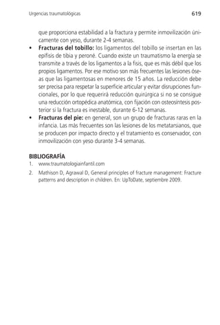 Urgencias traumatológicas                                                   619


     que proporciona estabilidad a la fractura y permite inmovilización úni-
     camente con yeso, durante 2-4 semanas.
•    Fracturas del tobillo: los ligamentos del tobillo se insertan en las
     epífisis de tibia y peroné. Cuando existe un traumatismo la energía se
     transmite a través de los ligamentos a la fisis, que es más débil que los
     propios ligamentos. Por ese motivo son más frecuentes las lesiones óse-
     as que las ligamentosas en menores de 15 años. La reducción debe
     ser precisa para respetar la superficie articular y evitar disrupciones fun-
     cionales, por lo que requerirá reducción quirúrgica si no se consigue
     una reducción ortopédica anatómica, con fijación con osteosíntesis pos-
     terior si la fractura es inestable, durante 6-12 semanas.
•    Fracturas del pie: en general, son un grupo de fracturas raras en la
     infancia. Las más frecuentes son las lesiones de los metatarsianos, que
     se producen por impacto directo y el tratamiento es conservador, con
     inmovilización con yeso durante 3-4 semanas.

BIBLIOGRAFÍA
1.   www.traumatologiainfantil.com
2.   Mathison D, Agrawal D, General principles of fracture management: Fracture
     patterns and description in children. En: UpToDate, septiembre 2009.
 