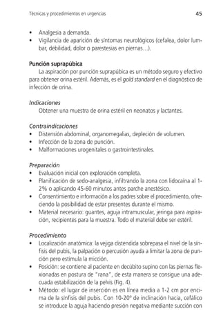 Técnicas y procedimientos en urgencias                                   45


•   Analgesia a demanda.
•   Vigilancia de aparición de síntomas neurológicos (cefalea, dolor lum-
    bar, debilidad, dolor o parestesias en piernas…).

Punción suprapúbica
    La aspiración por punción suprapúbica es un método seguro y efectivo
para obtener orina estéril. Además, es el gold standard en el diagnóstico de
infección de orina.

Indicaciones
    Obtener una muestra de orina estéril en neonatos y lactantes.

Contraindicaciones
• Distensión abdominal, organomegalias, depleción de volumen.
• Infección de la zona de punción.
• Malformaciones urogenitales o gastrointestinales.

Preparación
• Evaluación inicial con exploración completa.
• Planificación de sedo-analgesia, infiltrando la zona con lidocaína al 1-
   2% o aplicando 45-60 minutos antes parche anestésico.
• Consentimiento e información a los padres sobre el procedimiento, ofre-
   ciendo la posibilidad de estar presentes durante el mismo.
• Material necesario: guantes, aguja intramuscular, jeringa para aspira-
   ción, recipientes para la muestra. Todo el material debe ser estéril.

Procedimiento
• Localización anatómica: la vejiga distendida sobrepasa el nivel de la sín-
   fisis del pubis, la palpación o percusión ayuda a limitar la zona de pun-
   ción pero estimula la micción.
• Posición: se contiene al paciente en decúbito supino con las piernas fle-
   xionadas en postura de “rana”, de esta manera se consigue una ade-
   cuada estabilización de la pelvis (Fig. 4).
• Método: el lugar de inserción es en línea media a 1-2 cm por enci-
   ma de la sínfisis del pubis. Con 10-20º de inclinación hacia, cefálico
   se introduce la aguja haciendo presión negativa mediante succión con
 