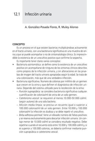 12.1        Infección urinaria


             A. González-Posada Flores, R. Muley Alonso




CONCEPTO
    Es un proceso en el que existen bacterias multiplicándose activamente
en el tracto urinario, con una bacteriuria significativa en una muestra de ori-
na y que se puede acompañar o no de sintomatología clínica. Es imprescin-
dible la existencia de un urocultivo positivo que confirme la sospecha.
    Es importante tener claros varios conceptos:
• Bacteriuria asintomática: se define como la existencia de un urocultivo
    positivo sin acompañarse de ninguno de los síntomas clínicos descritos
    como propios de la infección urinaria, y sin alteraciones en las prue-
    bas de imagen del tracto urinario apropiadas según la edad. Se trata de
    una colonización, más que de una verdadera infección.
• Bacteriuria significativa. Numero de colonias por mililitro de un germen
    que crecen en la orina y que definen el diagnóstico de infección uri-
    naria. Depende del sistema utilizado para la recolección de la orina:
    – Punción suprapúbica: se considera bacteriuria significativa cualquier
        cuantificación de colonias/ml de orina de un solo germen.
    – Cateterismo vesical: se requieren al menos 10.000-50 000 col/ml.
        (según autores) de una sola bacteria.
    – Micción media limpia: se precisa un recuento igual o superior a
        100.000 colonias/ml de un solo germen. Entre 10.000 y 100.000
        colonias/ml la infección es dudosa y se debe repetir el urocultivo.
    – Bolsa adhesiva perineal: tiene un elevado número de falsos positivos
        y se reserva exclusivamente para descartar infección urinaria. Un con-
        taje menor de 10.000 col/ml se considera resultado negativo. Debe
        repetirse cuando el recuento está entre 10.000 y 100.000 col/ml y, si
        es superior a 100.000 colonias, se debería confirmar mediante pun-
        ción suprapúbica o cateterismo vesical.
 