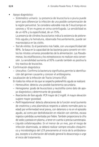 624                                      A. González-Posada Flores, R. Muley Alonso


•     Apoyo diagnóstico:
      – Sistemático urinario. La presencia de leucocituria o piuria puede
        servir para diferenciar la infección de una posible contaminación de
        la región periuretral. Se considera valorable más de 5 leuc/campo en
        varones y 10 en mujeres en orina centrifugada. La sensibilidad es
        de un 43% y la especificidad, de un 75%.
        La presencia de cilindros leucocitarios indica la existencia de pielone-
        fritis aguda y la hematuria, observada frecuentemente, puede ser
        macroscópica en las cistitis.
      – Test de nitritos. Es el parámetro más fiable, con una especificidad del
        99%. Se basa en la capacidad de las bacterias para convertir en nitri-
        tos los nitratos urinarios procedentes de la alimentación. Las Pseudo-
        monas, los estafilococos y los estreptococos no realizan esta conver-
        sión. La sensibilidad aumenta al 93% cuando también es positiva la
        tira reactiva de leucocitos.
•     Confirmación diagnóstica:
      – Urocultivo. Confirma la bacteriuria significativa,permite la identifica-
        ción del germen causante y conocer el antibiograma.
•     Localización de la Infección de Tracto Urinario (ITU):
      En todos los niños en los que se sospecha pielonefritis aguda se realizará:
      – Hemocultivo: detecta una posible bacteriemia secundaria.
      – Hemograma: grado de leucocitosis y neutrofilia como dato de apo-
        yo diagnóstico y determinante de gravedad.
      – Reactantes de fase aguda: PCR mayor de 2 mg/dl. A mayor elevación
        sugiere mayor gravedad.
      – Perfil hepatorrenal: detecta alteraciones de la función renal (aumento
        de creatinina y urea plasmáticas respecto a valores normales para su
        edad) por enfermedad renal previa, con deterioro o no en el episodio
        agudo, así como por deshidratación en relación con vómitos, escasa
        ingesta o pérdidas aumentadas por fiebre. También proporciona la cifra
        de sodio y potasio en plasma, a tener en cuenta si precisa sueroterapia.
      – Líquido cefalorraquídeo. En el menor de un mes, por el riesgo de
        infección diseminada, se deberá realizar siempre estudio citoquími-
        co y microbiológico del LCR previamente al inicio de la antibiotera-
        pia, excepto si la afectación del estado general lo desaconseja o urge
        el inicio del tratamiento.
 