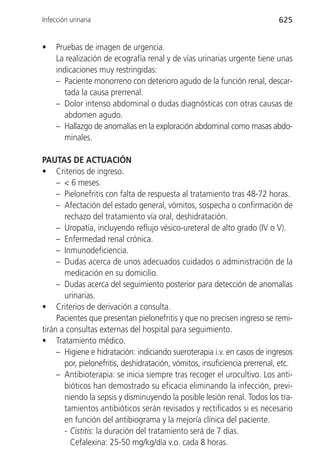 Infección urinaria                                                          625


•    Pruebas de imagen de urgencia.
     La realización de ecografía renal y de vías urinarias urgente tiene unas
     indicaciones muy restringidas:
     – Paciente monorreno con deterioro agudo de la función renal, descar-
       tada la causa prerrenal.
     – Dolor intenso abdominal o dudas diagnósticas con otras causas de
       abdomen agudo.
     – Hallazgo de anomalías en la exploración abdominal como masas abdo-
       minales.

PAUTAS DE ACTUACIÓN
• Criterios de ingreso.
     – < 6 meses.
     – Pielonefritis con falta de respuesta al tratamiento tras 48-72 horas.
     – Afectación del estado general, vómitos, sospecha o confirmación de
       rechazo del tratamiento vía oral, deshidratación.
     – Uropatía, incluyendo reflujo vésico-ureteral de alto grado (IV o V).
     – Enfermedad renal crónica.
     – Inmunodeficiencia.
     – Dudas acerca de unos adecuados cuidados o administración de la
       medicación en su domicilio.
     – Dudas acerca del seguimiento posterior para detección de anomalías
       urinarias.
• Criterios de derivación a consulta.
     Pacientes que presentan pielonefritis y que no precisen ingreso se remi-
tirán a consultas externas del hospital para seguimiento.
• Tratamiento médico.
     – Higiene e hidratación: indiciando sueroterapia i.v. en casos de ingresos
       por, pielonefritis, deshidratación, vómitos, insuficiencia prerrenal, etc.
     – Antibioterapia: se inicia siempre tras recoger el urocultivo. Los anti-
       bióticos han demostrado su eficacia eliminando la infección, previ-
       niendo la sepsis y disminuyendo la posible lesión renal. Todos los tra-
       tamientos antibióticos serán revisados y rectificados si es necesario
       en función del antibiograma y la mejoría clínica del paciente.
       - Cistitis: la duración del tratamiento será de 7 días.
         Cefalexina: 25-50 mg/kg/día v.o. cada 8 horas.
 