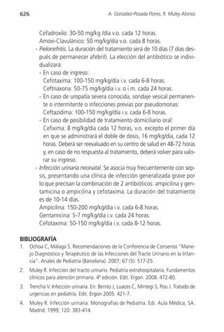 626                                          A. González-Posada Flores, R. Muley Alonso


          Cefadroxilo: 30-50 mg/kg /día v.o. cada 12 horas.
          Amoxi-Clavulánico: 50 mg/kg/día v.o. cada 8 horas.
        - Pielonefritis. La duración del tratamiento será de 10 días (7 días des-
          pués de permanecer afebril). La elección del antibiótico se indivi-
          dualizará:
          - En caso de ingreso:
            Cefotaxima: 100-150 mg/kg/día i.v. cada 6-8 horas.
            Ceftriaxona: 50-75 mg/kg/día i.v. o i.m. cada 24 horas.
          - En caso de uropatía severa conocida, sondaje vesical permanen-
            te o intermitente o infecciones previas por pseudomonas:
            Ceftazidima: 100-150 mg/kg/día i.v. cada 6-8 horas.
          - En caso de posibilidad de tratamiento domiciliario oral:
            Cefixima: 8 mg/kg/día cada 12 horas, v.o. excepto el primer día
            en que se administrará el doble de dosis, 16 mg/kg/día, cada 12
            horas. Deberá ser reevaluado en su centro de salud en 48-72 horas
            y, en caso de no respuesta al tratamiento, deberá volver para valo-
            rar su ingreso.
        - Infección urinaria neonatal. Se asocia muy frecuentemente con sep-
          sis, presentando una clínica de infección generalizada grave por
          lo que precisan la combinación de 2 antibióticos: ampicilina y gen-
          tamicina o ampicilina y cefotaxima. La duración del tratamiento
          es de 10-14 días.
          Ampicilina: 150-200 mg/kg/día i.v. cada 6-8 horas.
          Gentamicina: 5-7 mg/kg/día i.v. cada 24 horas.
          Cefotaxima: 50-150 mg/kg/día i.v. cada 8-12 horas.

BIBLIOGRAFÍA
1.    Ochoa C, Málaga S. Recomendaciones de la Conferencia de Consenso “Mane-
      jo Diagnóstico y Terapéutico de las Infecciones del Tracto Urinario en la Infan-
      cia”. Anales de Pediatría (Barcelona). 2007; 67 (5): 517-25.
2.    Muley R. Infección del tracto urinario. Pediatría extrahospitalaria. Fundamentos
      clínicos para atención primaria. 4ª edición. Edit. Ergon. 2008. 472-80.
3.    Trencha V. Infección urinaria. En: Benito J, Luaces C, Mintegi S, Pou J. Tratado de
      urgencias en pediatría. Edit. Ergon 2005. 421-7.
4.    Muley R. Infección urinaria. Monografías de Pediatría. Edi. Aula Médica, SA.
      Madrid. 1999; 120: 383-414.
 