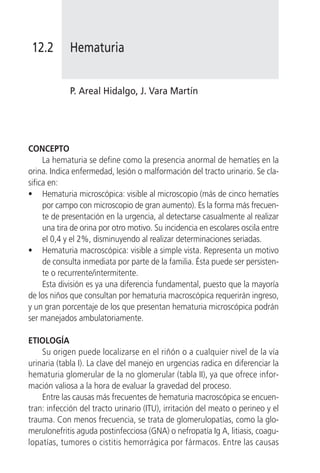 12.2        Hematuria


             P. Areal Hidalgo, J. Vara Martín




CONCEPTO
     La hematuria se define como la presencia anormal de hematíes en la
orina. Indica enfermedad, lesión o malformación del tracto urinario. Se cla-
sifica en:
• Hematuria microscópica: visible al microscopio (más de cinco hematíes
     por campo con microscopio de gran aumento). Es la forma más frecuen-
     te de presentación en la urgencia, al detectarse casualmente al realizar
     una tira de orina por otro motivo. Su incidencia en escolares oscila entre
     el 0,4 y el 2%, disminuyendo al realizar determinaciones seriadas.
• Hematuria macroscópica: visible a simple vista. Representa un motivo
     de consulta inmediata por parte de la familia. Ésta puede ser persisten-
     te o recurrente/intermitente.
     Esta división es ya una diferencia fundamental, puesto que la mayoría
de los niños que consultan por hematuria macroscópica requerirán ingreso,
y un gran porcentaje de los que presentan hematuria microscópica podrán
ser manejados ambulatoriamente.

ETIOLOGÍA
    Su origen puede localizarse en el riñón o a cualquier nivel de la vía
urinaria (tabla I). La clave del manejo en urgencias radica en diferenciar la
hematuria glomerular de la no glomerular (tabla II), ya que ofrece infor-
mación valiosa a la hora de evaluar la gravedad del proceso.
    Entre las causas más frecuentes de hematuria macroscópica se encuen-
tran: infección del tracto urinario (ITU), irritación del meato o perineo y el
trauma. Con menos frecuencia, se trata de glomerulopatías, como la glo-
merulonefritis aguda postinfecciosa (GNA) o nefropatía Ig A, litiasis, coagu-
lopatías, tumores o cistitis hemorrágica por fármacos. Entre las causas
 