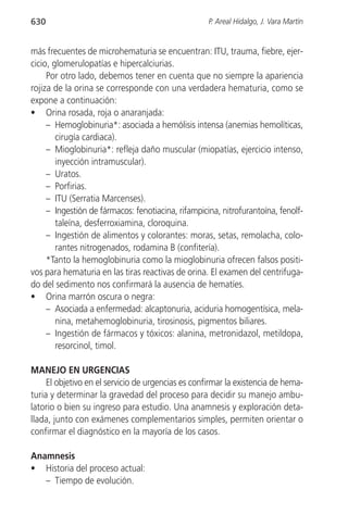 630                                                 P. Areal Hidalgo, J. Vara Martín


más frecuentes de microhematuria se encuentran: ITU, trauma, fiebre, ejer-
cicio, glomerulopatías e hipercalciurias.
     Por otro lado, debemos tener en cuenta que no siempre la apariencia
rojiza de la orina se corresponde con una verdadera hematuria, como se
expone a continuación:
• Orina rosada, roja o anaranjada:
     – Hemoglobinuria*: asociada a hemólisis intensa (anemias hemolíticas,
        cirugía cardiaca).
     – Mioglobinuria*: refleja daño muscular (miopatías, ejercicio intenso,
        inyección intramuscular).
     – Uratos.
     – Porfirias.
     – ITU (Serratia Marcenses).
     – Ingestión de fármacos: fenotiacina, rifampicina, nitrofurantoína, fenolf-
        taleína, desferroxiamina, cloroquina.
     – Ingestión de alimentos y colorantes: moras, setas, remolacha, colo-
        rantes nitrogenados, rodamina B (confitería).
     *Tanto la hemoglobinuria como la mioglobinuria ofrecen falsos positi-
vos para hematuria en las tiras reactivas de orina. El examen del centrifuga-
do del sedimento nos confirmará la ausencia de hematíes.
• Orina marrón oscura o negra:
     – Asociada a enfermedad: alcaptonuria, aciduria homogentísica, mela-
        nina, metahemoglobinuria, tirosinosis, pigmentos biliares.
     – Ingestión de fármacos y tóxicos: alanina, metronidazol, metildopa,
        resorcinol, timol.

MANEJO EN URGENCIAS
     El objetivo en el servicio de urgencias es confirmar la existencia de hema-
turia y determinar la gravedad del proceso para decidir su manejo ambu-
latorio o bien su ingreso para estudio. Una anamnesis y exploración deta-
llada, junto con exámenes complementarios simples, permiten orientar o
confirmar el diagnóstico en la mayoría de los casos.

Anamnesis
• Historia del proceso actual:
   – Tiempo de evolución.
 