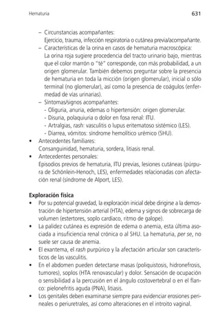 Hematuria                                                                631


    – Circunstancias acompañantes:
       Ejercicio, trauma, infección respiratoria o cutánea previa/acompañante.
    – Características de la orina en casos de hematuria macroscópica:
       La orina roja sugiere procedencia del tracto urinario bajo, mientras
       que el color marrón o “té” corresponde, con más probabilidad, a un
       origen glomerular. También debemos preguntar sobre la presencia
       de hematuria en toda la micción (origen glomerular), inicial o sólo
       terminal (no glomerular), así como la presencia de coágulos (enfer-
       medad de vías urinarias).
    – Síntomas/signos acompañantes:
       - Oliguria, anuria, edemas o hipertensión: origen glomerular.
       - Disuria, polaquiuria o dolor en fosa renal: ITU.
       - Artralgias, rash: vasculitis o lupus eritematoso sistémico (LES).
       - Diarrea, vómitos: síndrome hemolítico urémico (SHU).
•   Antecedentes familiares:
    Consanguinidad, hematuria, sordera, litiasis renal.
•   Antecedentes personales:
    Episodios previos de hematuria, ITU previas, lesiones cutáneas (púrpu-
    ra de Schönlein-Henoch, LES), enfermedades relacionadas con afecta-
    ción renal (síndrome de Alport, LES).

Exploracíón física
• Por su potencial gravedad, la exploración inicial debe dirigirse a la demos-
   tración de hipertensión arterial (HTA), edema y signos de sobrecarga de
   volumen (estertores, soplo cardíaco, ritmo de galope).
• La palidez cutánea es expresión de edema o anemia, esta última aso-
   ciada a insuficiencia renal crónica o al SHU. La hematuria, per se, no
   suele ser causa de anemia.
• El exantema, el rash purpúrico y la afectación articular son caracterís-
   ticos de las vasculitis.
• En el abdomen pueden detectarse masas (poliquistosis, hidronefrosis,
   tumores), soplos (HTA renovascular) y dolor. Sensación de ocupación
   o sensibilidad a la percusión en el ángulo costovertebral o en el flan-
   co: pielonefritis aguda (PNA), litiasis.
• Los genitales deben examinarse siempre para evidenciar erosiones peri-
   neales o periuretrales, así como alteraciones en el introito vaginal.
 