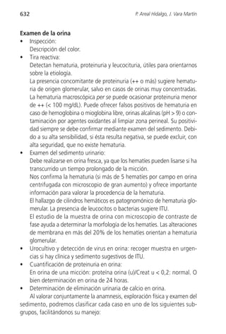 632                                               P. Areal Hidalgo, J. Vara Martín


Examen de la orina
• Inspección:
    Descripción del color.
• Tira reactiva:
    Detectan hematuria, proteinuria y leucocituria, útiles para orientarnos
    sobre la etiología.
    La presencia concomitante de proteinuria (++ o más) sugiere hematu-
    ria de origen glomerular, salvo en casos de orinas muy concentradas.
    La hematuria macroscópica per se puede ocasionar proteinuria menor
    de ++ (< 100 mg/dL). Puede ofrecer falsos positivos de hematuria en
    caso de hemoglobina o mioglobina libre, orinas alcalinas (pH > 9) o con-
    taminación por agentes oxidantes al limpiar zona perineal. Su positivi-
    dad siempre se debe confirmar mediante examen del sedimento. Debi-
    do a su alta sensibilidad, si ésta resulta negativa, se puede excluir, con
    alta seguridad, que no existe hematuria.
• Examen del sedimento urinario:
    Debe realizarse en orina fresca, ya que los hematíes pueden lisarse si ha
    transcurrido un tiempo prolongado de la micción.
    Nos confirma la hematuria (si más de 5 hematíes por campo en orina
    centrifugada con microscopio de gran aumento) y ofrece importante
    información para valorar la procedencia de la hematuria.
    El hallazgo de cilindros hemáticos es patognomónico de hematuria glo-
    merular. La presencia de leucocitos o bacterias sugiere ITU.
    El estudio de la muestra de orina con microscopio de contraste de
    fase ayuda a determinar la morfología de los hematíes. Las alteraciones
    de membrana en más del 20% de los hematíes orientan a hematuria
    glomerular.
• Urocultivo y detección de virus en orina: recoger muestra en urgen-
    cias si hay clínica y sedimento sugestivos de ITU.
• Cuantificación de proteinuria en orina:
    En orina de una micción: proteína orina (u)/Creat u < 0,2: normal. O
    bien determinación en orina de 24 horas.
• Determinación de eliminación urinaria de calcio en orina.
    Al valorar conjuntamente la anamnesis, exploración física y examen del
sedimento, podremos clasificar cada caso en uno de los siguientes sub-
grupos, facilitándonos su manejo:
 