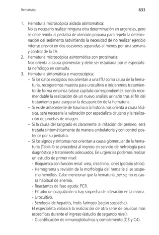 Hematuria                                                                  633


1. Hematuria microscópica aislada asintomática:
   No es necesario realizar ninguna otra determinación en urgencias, pero
   se debe remitir al pediatra de atención primaria para repetir la determi-
   nación del sedimento (advirtiendo la necesidad de no realizar ejercicio
   intenso previo) en dos ocasiones separadas al menos por una semana
   y control de la TA.
2. Hematuria microscópica asintomática con proteinuria:
   Nos orienta a causa glomerular y debe ser estudiada por el especialis-
   ta nefrólogo en consulta.
3. Hematuria sintomática o macroscópica:
   – Si los datos recogidos nos orientan a una ITU como causa de la hema-
      turia, recogeremos muestra para urocultivo e iniciaremos tratamien-
      to de forma empírica (véase capítulo correspondiente), siendo reco-
      mendable la realización de un nuevo análisis urinario tras el fin del
      tratamiento para asegurar la desaparición de la hematuria.
   – Si existe antecedente de trauma o la historia nos orienta a causa litiá-
      sica, será necesaria la valoración por especialista cirujano y la realiza-
      ción de pruebas de imagen.
   – Si la causa del sangrado es claramente la irritación del perineo, será
      tratada sintomáticamente de manera ambulatoria y con control pos-
      terior por su pediatra.
   – Si los signos y síntomas nos orientan a causa glomerular de la hema-
      turia (Tabla II) se procederá al ingreso en servicio de nefrología para
      diagnóstico y tratamiento adecuados. En urgencias podemos realizar
      un estudio de primer nivel:
      - Bioquímica con función renal: urea, creatinina, iones (potasio sérico).
      - Hemograma y revisión de la morfología del hematíe si se sospe-
        cha hemólisis. Cabe mencionar que la hematuria, per se, no es cau-
        sa habitual de anemia.
      - Reactantes de fase aguda: PCR.
      - Estudio de coagulación si hay sospecha de alteración en la misma.
      - Urocultivo.
      - Serología de hepatitis, frotis faríngeo (según sospecha).
      El especialista valorará la realización de otra serie de pruebas más
      específicas durante el ingreso (estudio de segundo nivel):
      - Cuantificación de inmunoglobulinas y complemento (C3 y C4).
 