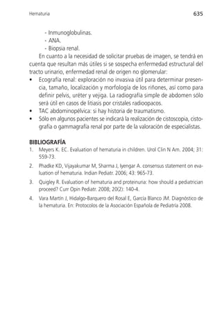 Hematuria                                                                    635


       - Inmunoglobulinas.
       - ANA.
       - Biopsia renal.
    En cuanto a la necesidad de solicitar pruebas de imagen, se tendrá en
cuenta que resultan más útiles si se sospecha enfermedad estructural del
tracto urinario, enfermedad renal de origen no glomerular:
• Ecografía renal: exploración no invasiva útil para determinar presen-
    cia, tamaño, localización y morfología de los riñones, así como para
    definir pelvis, uréter y vejiga. La radiografía simple de abdomen sólo
    será útil en casos de litiasis por cristales radioopacos.
• TAC abdominopélvica: si hay historia de traumatismo.
• Sólo en algunos pacientes se indicará la realización de cistoscopia, cisto-
    grafía o gammagrafía renal por parte de la valoración de especialistas.

BIBLIOGRAFÍA
1.   Meyers K. EC. Evaluation of hematuria in children. Urol Clin N Am. 2004; 31:
     559-73.
2.   Phadke KD, Vijayakumar M, Sharma J, Iyengar A. consensus statement on eva-
     luation of hematuria. Indian Pediatr. 2006; 43: 965-73.
3.   Quigley R. Evaluation of hematuria and proteinuria: how should a pediatrician
     proceed? Curr Opin Pediatr. 2008; 20(2): 140-4.
4.   Vara Martín J, Hidalgo-Barquero del Rosal E, García Blanco JM. Diagnóstico de
     la hematuria. En: Protocolos de la Asociación Española de Pediatría 2008.
 