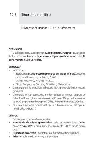 12.3       Síndrome nefrítico


            E. Montañés Delmás, C. Diz-Lois Palomares




DEFINICIÓN
    Cuadro clínico causado por un daño glomerular agudo, apareciendo
de forma brusca: hematuria, edemas e hipertensión arterial, con oli-
guria y proteinuria variables.

ETIOLOGÍA
• Infecciones:
   – Bacterianas: estreptococo hemolítico del grupo A (80%), neumo-
      coco, estafilococo, mycoplasma, E. coli…
   – Virales: VHB, VHC, VIH, VEB, CMV…
   – Otros: Toxoplasma, Candida, Rickettsias, Plasmodium…
• Glomerulonefritis primarias: nefropatía Ig A, glomerulonefritis mesan-
   giocapilar.
• Glomerulonefritis secundarias a enfermedades sistémicas: púrpura de
   Schönlein-Henoch, Lupus eritematoso sistémico (LES), panarteritis nudo-
   sa (PAN), púrpura trombocitopénica (PTT) , síndrome hemolítico-urémico…
• Otras enfermedades renales: nefropatía tubulointersticial, nefropatías
   hereditarias (Alport…).

CLÍNICA
    Presenta un espectro clínico variable:
• Hematuria de origen glomerular: suele ser macroscópica. Orina
    color “coca cola”; ± proteinuria (normalmente, NO en rango nefró-
    tico).
• Hipertensión arterial: por retención hidrosalina (hipervolemia).
• Edemas: sobre todo en cara y extremidades.
 