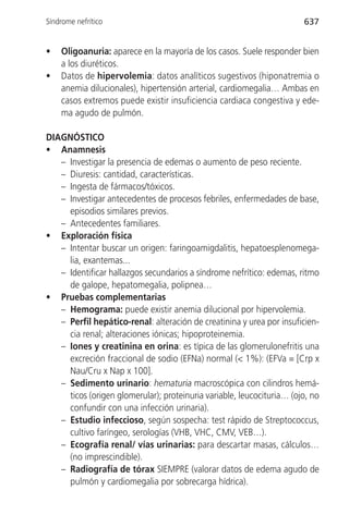 Síndrome nefrítico                                                     637


•   Oligoanuria: aparece en la mayoría de los casos. Suele responder bien
    a los diuréticos.
•   Datos de hipervolemia: datos analíticos sugestivos (hiponatremia o
    anemia dilucionales), hipertensión arterial, cardiomegalia… Ambas en
    casos extremos puede existir insuficiencia cardiaca congestiva y ede-
    ma agudo de pulmón.

DIAGNÓSTICO
• Anamnesis
   – Investigar la presencia de edemas o aumento de peso reciente.
   – Diuresis: cantidad, características.
   – Ingesta de fármacos/tóxicos.
   – Investigar antecedentes de procesos febriles, enfermedades de base,
     episodios similares previos.
   – Antecedentes familiares.
• Exploración física
   – Intentar buscar un origen: faringoamigdalitis, hepatoesplenomega-
     lia, exantemas...
   – Identificar hallazgos secundarios a síndrome nefrítico: edemas, ritmo
     de galope, hepatomegalia, polipnea…
• Pruebas complementarias
   – Hemograma: puede existir anemia dilucional por hipervolemia.
   – Perfil hepático-renal: alteración de creatinina y urea por insuficien-
     cia renal; alteraciones iónicas; hipoproteinemia.
   – Iones y creatinina en orina: es típica de las glomerulonefritis una
     excreción fraccional de sodio (EFNa) normal (< 1%): (EFVa = [Crp x
     Nau/Cru x Nap x 100].
   – Sedimento urinario: hematuria macroscópica con cilindros hemá-
     ticos (origen glomerular); proteinuria variable, leucocituria… (ojo, no
     confundir con una infección urinaria).
   – Estudio infeccioso, según sospecha: test rápido de Streptococcus,
     cultivo faríngeo, serologías (VHB, VHC, CMV, VEB…).
   – Ecografía renal/ vías urinarias: para descartar masas, cálculos…
     (no imprescindible).
   – Radiografía de tórax SIEMPRE (valorar datos de edema agudo de
     pulmón y cardiomegalia por sobrecarga hídrica).
 