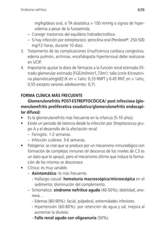 Síndrome nefrítico                                                     639


       mg/kg/dosis oral, si TA diastólica > 100 mmHg o signos de hiper-
       volemia a pesar de la furosemida.
   – Corregir trastornos del equilibrio hidroelectrolítico.
   – Si hay infección por estreptococo: penicilina oral (Penilevel®: 250-500
      mg/12 horas, durante 10 días).
3. Tratamiento de las complicaciones (insuficiencia cardiaca congestiva,
   edema pulmón, arritmias, encefalopatía hipertensiva) debe realizarse
   en UCIP.
4. Importante ajustar la dosis de fármacos a la función renal estimada (fil-
   trado glomerular estimado [FGE(ml/min/1,73m2): talla (cm)x K/creatini-
   na plasmática(mg/dl)] (K en < 1año: 0,33 RNPT y 0.45 RNT; en > 1año,
   0,55 excepto varones adolescentes: 0,7).

FORMA CLÍNICA MÁS FRECUENTE
    Glomerulonefritis POST-ESTREPTOCÓCICA/ post infecciosa (glo-
merulonefritis proliferativa exudativa/glomerulonefritis endocapi-
lar difusa):
• Es la glomerulonefritis más frecuente en la infancia (5-10 años).
• Existe un periodo de latencia desde la infección por Streptococcus gru-
    po A y el desarrollo de la afectación renal:
    – Faringitis: 1-2 semanas.
    – Infección cutánea: 3-6 semanas.
• Patogenia: se cree que se produce por un mecanismo inmunológico con
    formación de complejos inmunes (el descenso de los niveles de C3 es
    un dato que lo apoya), pero el mecanismo último que induce la forma-
    ción de los mismos se desconoce.
• Clínica: es muy variable.
    – Asintomático: lo más frecuente.
       - Hallazgo casual: hematuria macroscópica/microscópica en el
         sedimento; disminución del complemento.
    – Sintomático: síndrome nefrítico agudo (40-50%); debilidad; ano-
       rexia…
       - Edemas (80-90%): facial, palpebral, extremidades inferiores.
       - Hipertensión (60-80%): por retención de agua y sal; mejora al
         aumentar la diuresis.
       - Fallo renal agudo con oligoanuria (50%).
 