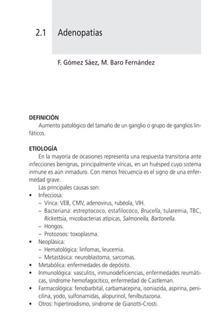 2.1       Adenopatías


            F. Gómez Sáez, M. Baro Fernández




DEFINICIÓN
     Aumento patológico del tamaño de un ganglio o grupo de ganglios lin-
fáticos.

ETIOLOGÍA
    En la mayoría de ocasiones representa una respuesta transitoria ante
infecciones benignas, principalmente víricas, en un huésped cuyo sistema
inmune es aún inmaduro. Con menos frecuencia es el signo de una enfer-
medad grave.
    Las principales causas son:
• Infecciosa:
    – Vírica: VEB, CMV, adenovirus, rubéola, VIH.
    – Bacteriana: estreptococo, estafilococo, Brucella, tularemia, TBC,
        Rickettsia, micobacterias atípicas, Salmonella, Bartonella.
    – Hongos.
    – Protozoos: toxoplasma.
• Neoplásica:
    – Hematológica: linfomas, leucemia.
    – Metastásica: neuroblastoma, sarcomas.
• Metabólica: enfermedades de depósito.
• Inmunológica: vasculitis, inmunodeficiencias, enfermedades reumáti-
    cas, síndrome hemofagocítico, enfermedad de Castleman.
• Farmacológica: fenobarbital, carbamacepina, isoniazida, aspirina, peni-
    cilina, yodo, sulfonamidas, alopurinol, fenilbutazona.
• Otros: hipertiroidismo, síndrome de Gianotti-Crosti.
 