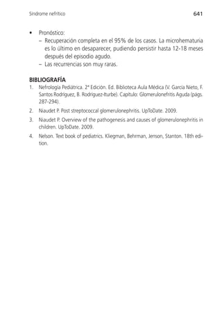 Síndrome nefrítico                                                                641


•    Pronóstico:
     – Recuperación completa en el 95% de los casos. La microhematuria
       es lo último en desaparecer, pudiendo persistir hasta 12-18 meses
       después del episodio agudo.
     – Las recurrencias son muy raras.

BIBLIOGRAFÍA
1.   Nefrología Pediátrica. 2ª Edición. Ed. Biblioteca Aula Médica (V. García Nieto, F.
     Santos Rodríguez, B. Rodríguez-Iturbe). Capítulo: Glomerulonefritis Aguda (págs.
     287-294).
2.   Niaudet P. Post streptococcal glomerulonephritis. UpToDate. 2009.
3.   Niaudet P. Overview of the pathogenesis and causes of glomerulonephritis in
     children. UpToDate. 2009.
4.   Nelson. Text book of pediatrics. Kliegman, Behrman, Jenson, Stanton. 18th edi-
     tion.
 