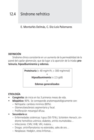 12.4       Síndrome nefrótico


            E. Montañés Delmás, C. Diz-Lois Palomares




DEFINICIÓN
    Síndrome clínico consistente en un aumento de la permeabilidad de la
pared del capilar glomerular, que da lugar a la aparición de la tríada: pro-
teinuria, hipoalbuminemia y edemas.

                Proteinuria (> 40 mg/m2/h; > 300 mg/mmol)
                                    +
                       Hipoalbuminemia (< 2,5 g/dl)
                                    +
                          Edemas generalizados


ETIOLOGÍA
• Congénito: de inicio en los 3 primeros meses de vida.
• Idiopático: 90%. Se corresponde anatomopatológicamente con:
   – Nefropatía: cambios minímos (80%).
   – Glomeruloesclerosis segmentaria y focal.
   – Proliferación mesangial difusa.
• Secundario a:
   – Enfermedades sistémicas: lupus (50-75%); Schönlein Henoch; sín-
     drome hemolítico urémico; diabetes; artritis reumatoidea…
   – Infecciones: CMV, VHB, VIH, malaria…
   – Drogas: antiinflamatorios no esteroides, sales de oro…
   – Neoplasias: Hodgkin, otros linfomas…
 