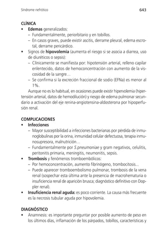 Síndrome nefrótico                                                      643


CLÍNICA
• Edemas generalizados:
    – Fundamentalmente, periorbitario y en tobillos.
    – En casos graves, puede existir ascitis, derrame pleural, edema escro-
       tal, derrame pericárdico.
• Signos de hipovolemia (aumenta el riesgo si se asocia a diarrea, uso
    de diuréticos o sepsis):
    – Clínicamente se manifiesta por: hipotensión arterial, relleno capilar
       enlentecido, datos de hemoconcentración con aumento de la vis-
       cosidad de la sangre…
    – Se confirma si la excreción fraccional de sodio (EFNa) es menor al
       1%.
    Aunque no es lo habitual, en ocasiones puede existir hipervolemia (hiper-
tensión arterial, datos de hemodilución) y riesgo de edema pulmonar secun-
dario a activación del eje renina-angiotensina-aldosterona por hipoperfu-
sión renal.

COMPLICACIONES
• Infecciones
  – Mayor susceptibilidad a infecciones bacterianas por pérdida de inmu-
     noglobulinas por la orina, inmunidad celular defectuosa, terapia inmu-
     nosupresora, malnutrición…
  – Fundamentalmente por S.pneumoniae y gram negativos, celulitis,
     peritonitis primaria, meningitis, neumonitis, sepsis.
• Trombosis y fenómenos tromboembólicos:
  – Por hemoconcentración, aumento fibrinógeno, trombocitosis...
  – Puede aparecer tromboembolismo pulmonar, trombosis de la vena
     renal (sospechar esta última ante la presencia de macrohematuria o
     insuficiencia renal de aparición brusca; diagnóstico definitivo con Dop-
     pler renal).
• Insuficiencia renal aguda: es poco corriente. La causa más frecuente
  es la necrosis tubular aguda por hipovolemia.

DIAGNÓSTICO
• Anamnesis: es importante preguntar por posible aumento de peso en
   los últimos días, inflamación de los párpados, tobillos, características y
 