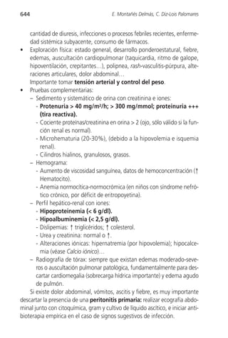644                                      E. Montañés Delmás, C. Diz-Lois Palomares


    cantidad de diuresis, infecciones o procesos febriles recientes, enferme-
    dad sistémica subyacente, consumo de fármacos.
• Exploración física: estado general, desarrollo ponderoestatural, fiebre,
    edemas, auscultación cardiopulmonar (taquicardia, ritmo de galope,
    hipoventilación, crepitantes…), polipnea, rash-vasculitis-púrpura, alte-
    raciones articulares, dolor abdominal…
    Importante tomar tensión arterial y control del peso.
• Pruebas complementarias:
    – Sedimento y sistemático de orina con creatinina e iones:
       - Protenuria > 40 mg/m2/h; > 300 mg/mmol; proteinuria +++
         (tira reactiva).
       - Cociente proteínas/creatinina en orina > 2 (ojo, sólo válido si la fun-
         ción renal es normal).
       - Microhematuria (20-30%), (debido a la hipovolemia e isquemia
         renal).
       - Cilindros hialinos, granulosos, grasos.
    – Hemograma:
       - Aumento de viscosidad sanguínea, datos de hemoconcentración (↑
         Hematocito).
       - Anemia normocítica-normocrómica (en niños con síndrome nefró-
         tico crónico, por déficit de eritropoyetina).
    – Perfil hepático-renal con iones:
       - Hipoproteinemia (< 6 g/dl).
       - Hipoalbuminemia (< 2,5 g/dl).
       - Dislipemias: ↑ triglicéridos; ↑ colesterol.
       - Urea y creatinina: normal o ↑.
       - Alteraciones iónicas: hipernatremia (por hipovolemia); hipocalce-
         mia (véase Calcio iónico)…
    – Radiografía de tórax: siempre que existan edemas moderado-seve-
       ros o auscultación pulmonar patológica, fundamentalmente para des-
       cartar cardiomegalia (sobrecarga hídrica importante) y edema agudo
       de pulmón.
    Si existe dolor abdominal, vómitos, ascitis y fiebre, es muy importante
descartar la presencia de una peritonitis primaria: realizar ecografía abdo-
minal junto con citoquímica, gram y cultivo de líquido ascítico, e iniciar anti-
bioterapia empírica en el caso de signos sugestivos de infección.
 