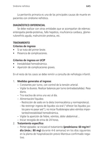 Síndrome nefrótico                                                       645


    La peritonitis primaria es una de las principales causas de muerte en
pacientes con síndrome nefrótico.

DIAGNÓSTICO DIFERENCIAL
    Se debe realizar con otras entidades que se acompañan de edemas:
enteropatía pierde-proteínas, fallo hepático, insuficiencia cardiaca, glome-
rulonefritis aguda, malnutrición proteica, etc.

TRATAMIENTO
Criterios de ingreso
• Si se trata del primer brote.
• Presencia de complicaciones.

Criterios de ingreso en UCIP
• Inestabilidad hemodinámica.
• Aparición de complicaciones graves.

En el resto de los casos se debe remitir a consulta de nefrología infantil.

1. Medidas generales al ingreso:
   – Constantes por turno, con control de la tensión arterial.
   – Vigilar la diuresis. Realizar balances por turno (entradas/salidas). Peso
     diario.
   – Tira reactiva de orina una vez al día.
   – Alimentación/ líquidos:
     - Restricción de sodio en la dieta (normocalórica y normoproteica).
     - No restringir ingesta de líquidos vía oral (“ofrecer los líquidos jus-
       tos para no pasar sed”); no iniciar fluidoterapia salvo vómitos impor-
       tantes/inestabilidad hemodinámica.
   – Vigilar la aparición de fiebre, vómitos, dolor abdominal…
   – Iniciar recogida de orina de 24 horas.
2. Tratamiento específico:
   – Primer episodio: se iniciará el tratamiento (prednisona: 60 mg/m2/
     día (máx.: 80 mg) durante 4-6 semanas) en los días siguientes
     en la planta de hospitalización previo Mantoux confirmado nega-
     tivo.
 