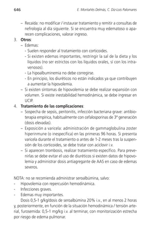 646                                    E. Montañés Delmás, C. Diz-Lois Palomares


   – Recaída: no modificar / instaurar tratamiento y remitir a consultas de
     nefrología al día siguiente. Si se encuentra muy edematoso o apa-
     recen complicaciones, valorar ingreso.
3. Otros:
   – Edemas:
     - Suelen responder al tratamiento con corticoides.
     - Si existen edemas importantes, restringir la sal de la dieta y los
       líquidos (no ser estrictos con los líquidos orales, sí con los intra-
       venosos).
     - La hipoalbuminemia no debe corregirse.
     - En principio, los diuréticos no están indicados ya que contribuyen
       a aumentar la hipovolemia.
   – Si existen síntomas de hipovolemia se debe realizar expansión con
     volumen. Si existe inestabilidad hemodinámica, se debe ingresar en
     UCIP.
4. Tratamiento de las complicaciones:
   – Sospecha de sepsis, peritonitis, infección bacteriana grave: antibio-
     terapia empírica, habitualmente con cefalosporinas de 3ª generación
     (dosis elevadas).
   – Exposición a varicela: administración de gammaglobulina zoster
     hiperinmune (o inespecífica) en las primeras 96 horas. Si presenta
     varicela durante el tratamiento o antes de 1-2 meses tras la suspen-
     sión de los corticoides, se debe tratar con aciclovir i.v.
   – Si aparecen trombosis, realizar tratamiento específico. Para preve-
     nirlas se debe evitar el uso de diuréticos si existen datos de hipovo-
     lemia y administrar dosis antiagregante de AAS en caso de edemas
     severos.

NOTA: no se recomienda administrar seroalbúmina, salvo:
- Hipovolemia con repercusión hemodinámica.
- Infecciones graves.
- Edemas muy importantes.
      Dosis 0,5-1 g/kg/dosis de seroalbúmina 20% i.v., en al menos 2 horas
y, posteriormente, en función de la situación hemodinámica / tensión arte-
rial, furosemida: 0,5-1 mg/kg i.v. al terminar, con monitorización estrecha
por riesgo de edema pulmonar.
 