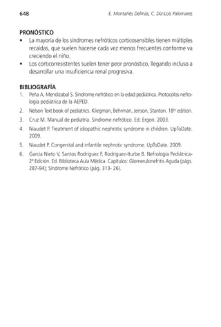 648                                          E. Montañés Delmás, C. Diz-Lois Palomares


PRONÓSTICO
• La mayoría de los síndromes nefróticos corticosensibles tienen múltiples
   recaídas, que suelen hacerse cada vez menos frecuentes conforme va
   creciendo el niño.
• Los corticorresistentes suelen tener peor pronóstico, llegando incluso a
   desarrollar una insuficiencia renal progresiva.

BIBLIOGRAFÍA
1.    Peña A, Mendizabal S. Síndrome nefrótico en la edad pediátrica. Protocolos nefro-
      logía pediátrica de la AEPED.
2.    Nelson Text book of pediatrics. Kliegman, Behrman, Jenson, Stanton. 18th edition.
3.    Cruz M. Manual de pediatría. Síndrome nefrótico. Ed. Ergon. 2003.
4.    Niaudet P. Treatment of idiopathic nephrotic syndrome in children. UpToDate.
      2009.
5.    Niaudet P. Congenital and infantile nephrotic syndrome. UpToDate. 2009.
6.    García Nieto V, Santos Rodríguez F, Rodríguez-Iturbe B. Nefrología Pediátrica-
      2ª Edición. Ed. Biblioteca Aula Médica. Capítulos: Glomerulonefritis Aguda (págs.
      287-94); Síndrome Nefrótico (pág. 313- 26).
 