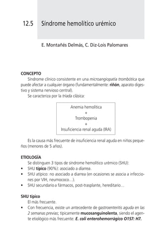 12.5       Síndrome hemolítico urémico


            E. Montañés Delmás, C. Diz-Lois Palomares




CONCEPTO
     Síndrome clínico consistente en una microangiopatía trombótica que
puede afectar a cualquier órgano (fundamentalmente: riñón, aparato diges-
tivo y sistema nervioso central).
     Se caracteriza por la tríada clásica:

                              Anemia hemolítica
                                        +
                                 Trombopenia
                                        +
                        Insuficiencia renal aguda (IRA)

    Es la causa más frecuente de insuficiencia renal aguda en niños peque-
ños (menores de 5 años).

ETIOLOGÍA
   Se distinguen 3 tipos de síndrome hemolítico urémico (SHU):
• SHU típico (90%): asociado a diarrea.
• SHU atípico: no asociado a diarrea (en ocasiones se asocia a infeccio-
   nes por VIH, neumococo…).
• SHU secundario a fármacos, post-trasplante, hereditario…

SHU típico
   El más frecuente.
• Con frecuencia, existe un antecedente de gastroenteritis aguda en las
   2 semanas previas; típicamente mucosanguinolenta, siendo el agen-
   te etiológico más frecuente: E. coli enterohemorrágico O157: H7.
 
